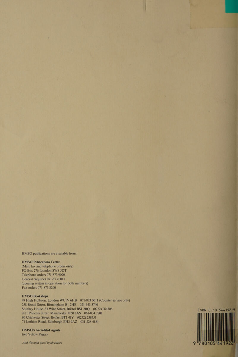 -— HMSO publications are available from: oh | HMSO Publications Centre (Mail, fax and telephone orders only) PO Box 276, London SW8 SDT Telephone orders 071-873 9090 General enquiries 071-873 0011 (queuing system in operation for both numbers) Fax orders 071-873 8200 HMSO Bookshops 49 High Holborn, London WCIV 6HB_ 071-873 0011 (Counter service only) 258 Broad Street, Birmingham BI 2HE 021-643 3740 P Southey House, 33 Wine Street, Bristol BS! 2BQ (0272) 264306 ‘ ISBN 0-10-5. 9-21 Princess Street, Manchester M60 8AS 061-834 7201 7 80 Chichester Street, Belfast BT] 4JY (0232) 238451 71 Lothian Road, Edinburgh EH3 9AZ_ 031-228 4181  HMSO’s Accredited Agents (see Yellow Pages)