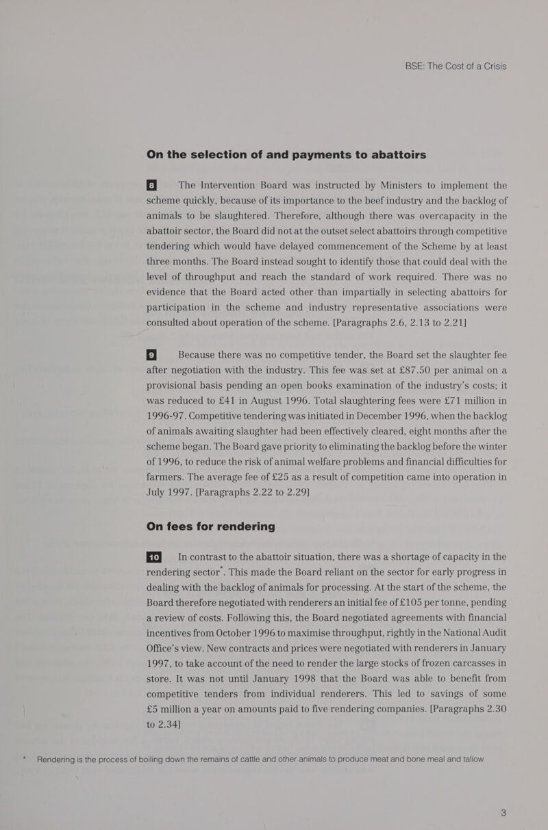 * On the selection of and payments to abattoirs 8 | The Intervention Board was instructed by Ministers to implement the scheme quickly, because of its importance to the beef industry and the backlog of abattoir sector, the Board did not at the outset select abattoirs through competitive tendering which would have delayed commencement of the Scheme by at least three months. The Board instead sought to identify those that could deal with the level of throughput and reach the standard of work required. There was no evidence that the Board acted other than impartially in selecting abattoirs for participation in the scheme and industry representative associations were consulted about operation of the scheme. [Paragraphs 2.6, 2.13 to 2.21] 9 | Because there was no competitive tender, the Board set the slaughter fee after negotiation with the industry. This fee was set at £87.50 per animal on a provisional basis pending an open books examination of the industry’s costs; it was reduced to £41 in August 1996. Total slaughtering fees were £71 million in 1996-97. Competitive tendering was initiated in December 1996, when the backlog of animals awaiting slaughter had been effectively cleared, eight months after the scheme began. The Board gave priority to eliminating the backlog before the winter of 1996, to reduce the risk of animal welfare problems and financial difficulties for farmers. The average fee of £25 as a result of competition came into operation in July 1997. [Paragraphs 2.22 to 2.29] On fees for rendering Ef} = Incontrast to the abattoir situation, there was a shortage of capacity in the rendering sector . This made the Board reliant on the sector for early progress in dealing with the backlog of animals for processing. At the start of the scheme, the Board therefore negotiated with renderers an initial fee of £105 per tonne, pending a review of costs. Following this, the Board negotiated agreements with financial incentives from October 1996 to maximise throughput, rightly in the National Audit Office’s view. New contracts and prices were negotiated with renderers in January 1997, to take account of the need to render the large stocks of frozen carcasses in store. It was not until January 1998 that the Board was able to benefit from competitive tenders from individual renderers. This led to savings of some £5 million a year on amounts paid to five rendering companies. [Paragraphs 2.30 to 2.34]