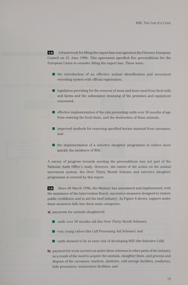 EE} A framework for lifting the export ban was agreed at the Florence European Council on 21 June 1996. This agreement specified five preconditions for the European Union to consider lifting the export ban. These were: M the introduction of an effective animal identification and movement recording system with official registration; M@ legislation providing for the removal of meat and bone meal from feed mills and farms and the subsequent cleansing of the premises and equipment concerned; @ effective implementation of the rule preventing cattle over 30 months of age from entering the food chain, and the destruction of these animals; M@ improved methods for removing specified bovine material from carcasses; and M@ the implementation of a selective slaughter programme to reduce more quickly the incidence of BSE. A survey of progress towards meeting the preconditions was not part of the National Audit Office’s study. However, the extent of the action on the animal movement system, the Over Thirty Month Scheme and selective slaughter programme is covered by this report. EE} Since 20 March 1996, the Ministry has announced and implemented, with the assistance of the Intervention Board, successive measures designed to restore public confidence and to aid the beef industry. As Figure 4 shows, support under these measures falls into three main categories: a) payments for animals slaughtered: @ cattle over 30 months old (the Over Thirty Month Scheme); M very young calves (the Calf Processing Aid Scheme); and H cattle deemed to be at extra risk of developing BSE (the Selective Cull); b) payment for work carried out under these schemes in other parts of the industry as a result of the need to acquire the animals, slaughter them, and process and dispose of the carcasses: markets, abattoirs, cold storage facilities, renderers, hide processors, incineration facilities; and