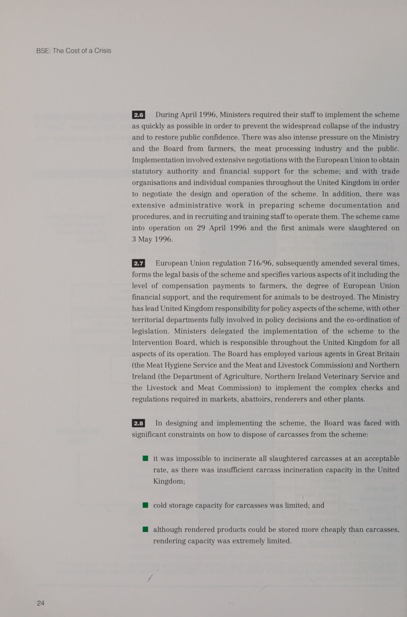 24 EX} During April 1996, Ministers required their staff to implement the scheme as quickly as possible in order to prevent the widespread collapse of the industry and to restore public confidence. There was also intense pressure on the Ministry and the Board from farmers, the meat processing industry and the public. Implementation involved extensive negotiations with the European Union to obtain statutory authority and financial support for the scheme; and with trade organisations and individual companies throughout the United Kingdom in order to negotiate the design and operation of the scheme. In addition, there was extensive administrative work in preparing scheme documentation and procedures, and in recruiting and training staff to operate them. The scheme came into operation on 29 April 1996 and the first animals were slaughtered on 3 May 1996. 82 European Union regulation 716/96, subsequently amended several times, forms the legal basis of the scheme and specifies various aspects of it including the level of compensation payments to farmers, the degree of European Union financial support, and the requirement for animals to be destroyed. The Ministry has lead United Kingdom responsibility for policy aspects of the scheme, with other territorial departments fully involved in policy decisions and the co-ordination of legislation. Ministers delegated the implementation of the scheme to the Intervention Board, which is responsible throughout the United Kingdom for all aspects of its operation. The Board has employed various agents in Great Britain (the Meat Hygiene Service and the Meat and Livestock Commission) and Northern Ireland (the Department of Agriculture, Northern Ireland Veterinary Service and the Livestock and Meat Commission) to implement the complex checks and regulations required in markets, abattoirs, renderers and other plants. EF] In designing and implementing the scheme, the Board was faced with significant constraints on how to dispose of carcasses from the scheme: @ it was impossible to incinerate all slaughtered carcasses at an acceptable rate, as there was insufficient carcass incineration capacity in the United Kingdom; @ cold storage capacity for carcasses was limited; and @ although rendered products could be stored more cheaply than carcasses, rendering capacity was extremely limited.