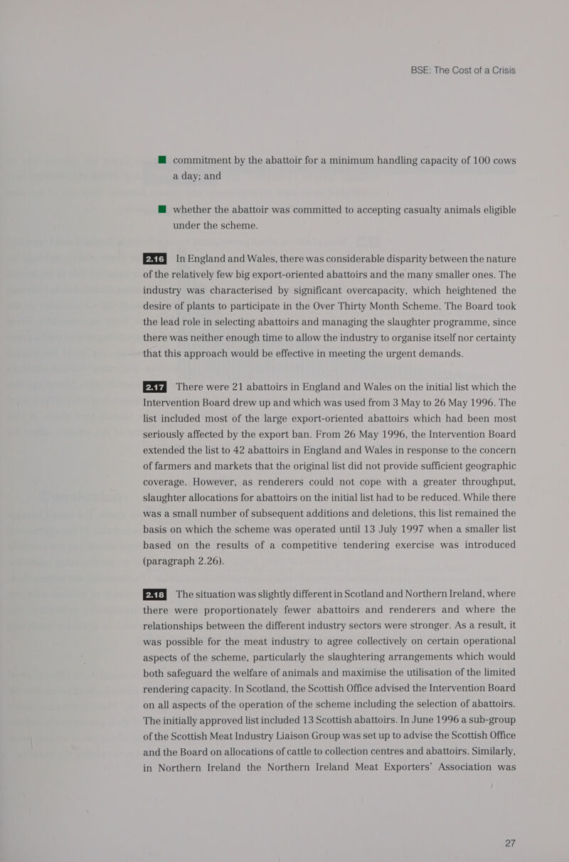 HM commitment by the abattoir for a minimum handling capacity of 100 cows a day; and @ whether the abattoir was committed to accepting casualty animals eligible under the scheme. Pty In England and Wales, there was considerable disparity between the nature of the relatively few big export-oriented abattoirs and the many smaller ones. The industry was characterised by significant overcapacity, which heightened the desire of plants to participate in the Over Thirty Month Scheme. The Board took the lead role in selecting abattoirs and managing the slaughter programme, since there was neither enough time to allow the industry to organise itself nor certainty that this approach would be effective in meeting the urgent demands. There were 21 abattoirs in England and Wales on the initial list which the Intervention Board drew up and which was used from 3 May to 26 May 1996. The list included most of the large export-oriented abattoirs which had been most seriously affected by the export ban. From 26 May 1996, the Intervention Board extended the list to 42 abattoirs in England and Wales in response to the concern of farmers and markets that the original list did not provide sufficient geographic coverage. However, as renderers could not cope with a greater throughput, slaughter allocations for abattoirs on the initial list had to be reduced. While there was a small number of subsequent additions and deletions, this list remained the basis on which the scheme was operated until 13 July 1997 when a smaller list based on the results of a competitive tendering exercise was introduced (paragraph 2.26). PRT The situation was slightly different in Scotland and Northern Ireland, where there were proportionately fewer abattoirs and renderers and where the relationships between the different industry sectors were stronger. As a result, it was possible for the meat industry to agree collectively on certain operational aspects of the scheme, particularly the slaughtering arrangements which would both safeguard the welfare of animals and maximise the utilisation of the limited rendering capacity. In Scotland, the Scottish Office advised the Intervention Board on all aspects of the operation of the scheme including the selection of abattoirs. The initially approved list included 13 Scottish abattoirs. In June 1996 a sub-group of the Scottish Meat Industry Liaison Group was set up to advise the Scottish Office and the Board on allocations of cattle to collection centres and abattoirs. Similarly, in Northern Ireland the Northern Ireland Meat Exporters’ Association was watt