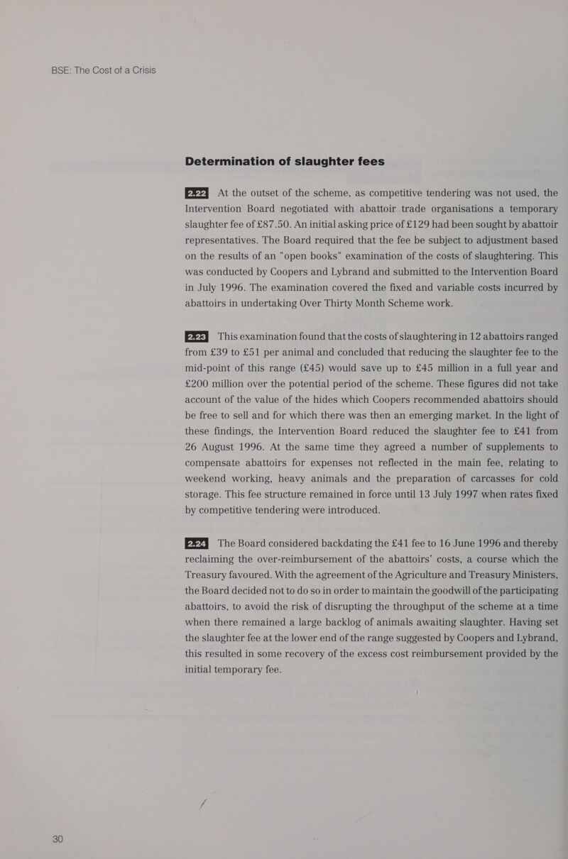 30 Determination of slaughter fees E22] At the outset of the scheme, as competitive tendering was not used, the Intervention Board negotiated with abattoir trade organisations a temporary slaughter fee of £87.50. An initial asking price of £129 had been sought by abattoir representatives. The Board required that the fee be subject to adjustment based on the results of an open books examination of the costs of slaughtering. This was conducted by Coopers and Lybrand and submitted to the Intervention Board in July 1996. The examination covered the fixed and variable costs incurred by abattoirs in undertaking Over Thirty Month Scheme work. P22) This examination found that the costs of slaughtering in 12 abattoirs ranged from £39 to £51 per animal and concluded that reducing the slaughter fee to the mid-point of this range (£45) would save up to £45 million in a full year and £200 million over the potential period of the scheme. These figures did not take account of the value of the hides which Coopers recommended abattoirs should be free to sell and for which there was then an emerging market. In the light of these findings, the Intervention Board reduced the slaughter fee to £41 from 26 August 1996. At the same time they agreed a number of supplements to compensate abattoirs for expenses not reflected in the main fee, relating to weekend working, heavy animals and the preparation of carcasses for cold storage. This fee structure remained in force until 13 July 1997 when rates fixed by competitive tendering were introduced. E224 The Board considered backdating the £41 fee to 16 June 1996 and thereby reclaiming the over-reimbursement of the abattoirs’ costs, a course which the Treasury favoured. With the agreement of the Agriculture and Treasury Ministers, the Board decided not to do so in order to maintain the goodwill of the participating abattoirs, to avoid the risk of disrupting the throughput of the scheme at a time when there remained a large backlog of animals awaiting slaughter. Having set the slaughter fee at the lower end of the range suggested by Coopers and Lybrand, this resulted in some recovery of the excess cost reimbursement provided by the initial temporary fee.