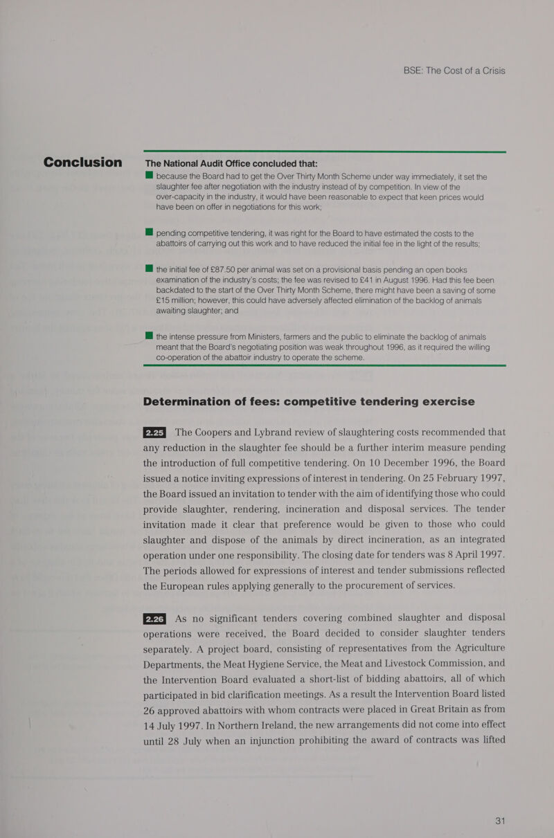  MM because the Board had to get the Over Thirty Month Scheme under way immediately, it set the slaughter fee after negotiation with the industry instead of by competition. In view of the over-capacity in the industry, tt would have been reasonable to expect that keen prices would have been on offer in negotiations for this work: HI pending competitive tendering, it was right for the Board to have estimated the costs to the abattoirs of carrying out this work and to have reduced the initial fee in the light of the results; the initial fee of £87.50 per animal was set on a provisional basis pending an open books examination of the industry's costs; the fee was revised to £41 in August 1996. Had this fee been backdated to the start of the Over Thirty Month Scheme, there might have been a saving of some £15 million; however, this could have adversely affected elimination of the backlog of animals awaiting slaughter; and Il the intense pressure from Ministers, farmers and the public to eliminate the backlog of animals meant that the Board’s negotiating position was weak throughout 1996, as it required the willing co-operation of the abattoir industry to operate the scheme.  Determination of fees: competitive tendering exercise P2Fq The Coopers and Lybrand review of slaughtering costs recommended that any reduction in the slaughter fee should be a further interim measure pending the introduction of full competitive tendering. On 10 December 1996, the Board issued a notice inviting expressions of interest in tendering. On 25 February 1997, the Board issued an invitation to tender with the aim of identifying those who could provide slaughter, rendering, incineration and disposal services. The tender invitation made it clear that preference would be given to those who could slaughter and dispose of the animals by direct incineration, as an integrated operation under one responsibility. The closing date for tenders was 8 April 1997. The periods allowed for expressions of interest and tender submissions reflected the European rules applying generally to the procurement of services. ®t As no significant tenders covering combined slaughter and disposal operations were received, the Board decided to consider slaughter tenders separately. A project board, consisting of representatives from the Agriculture Departments, the Meat Hygiene Service, the Meat and Livestock Commission, and the Intervention Board evaluated a short-list of bidding abattoirs, all of which participated in bid clarification meetings. As a result the Intervention Board listed 26 approved abattoirs with whom contracts were placed in Great Britain as from 14 July 1997. In Northern Ireland, the new arrangements did not come into effect until 28 July when an injunction prohibiting the award of contracts was lifted