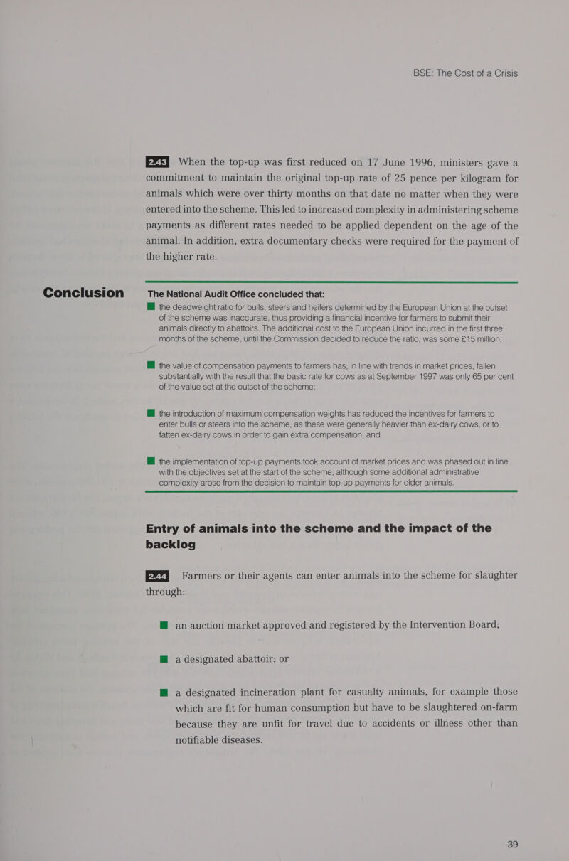 P25] When the top-up was first reduced on 17 June 1996, ministers gave a commitment to maintain the original top-up rate of 25 pence per kilogram for animals which were over thirty months on that date no matter when they were entered into the scheme. This led to increased complexity in administering scheme payments as different rates needed to be applied dependent on the age of the animal. In addition, extra documentary checks were required for the payment of the higher rate.  the deadweight ratio for bulls, steers and heifers determined by the European Union at the outset of the scheme was inaccurate, thus providing a financial incentive for farmers to submit their animals directly to abattoirs. The additional cost to the European Union incurred in the first three months of the scheme, until the Commission decided to reduce the ratio, was some £15 million; BH the value of compensation payments to farmers has, in line with trends in market prices, fallen substantially with the result that the basic rate for cows as at September 1997 was only 65 per cent of the value set at the outset of the scheme; @ the introduction of maximum compensation weights has reduced the incentives for farmers to enter bulls or steers into the scheme, as these were generally heavier than ex-dairy cows, or to fatten ex-dairy cows in order to gain extra compensation; and Ml the implementation of top-up payments took account of market prices and was phased out in line with the objectives set at the start of the scheme, although some additional administrative complexity arose from the decision to maintain top-up payments for older animals.  Entry of animals into the scheme and the impact of the backlog E27j Farmers or their agents can enter animals into the scheme for slaughter through: @ an auction market approved and registered by the Intervention Board; @ a designated abattoir; or M@ a designated incineration plant for casualty animals, for example those which are fit for human consumption but have to be slaughtered on-farm because they are unfit for travel due to accidents or illness other than notifiable diseases.