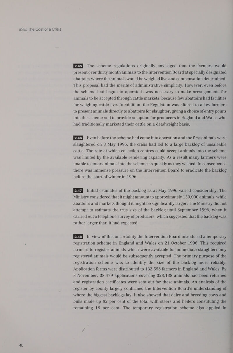 40 PZT] The scheme regulations originally envisaged that the farmers would present over thirty month animals to the Intervention Board at specially designated abattoirs where the animals would be weighed live and compensation determined. This proposal had the merits of administrative simplicity. However, even before the scheme had begun to operate it was necessary to make arrangements for animals to be accepted through cattle markets, because few abattoirs had facilities for weighing cattle live. In addition, the Regulation was altered to allow farmers to present animals directly to abattoirs for slaughter, giving a choice of entry points into the scheme and to provide an option for producers in England and Wales who had traditionally marketed their cattle on a deadweight basis. 2% Even before the scheme had come into operation and the first animals were slaughtered on 3 May 1996, the crisis had led to a large backlog of unsaleable cattle. The rate at which collection centres could accept animals into the scheme was limited by the available rendering capacity. As a result many farmers were unable to enter animals into the scheme as quickly as they wished. In consequence there was immense pressure on the Intervention Board to eradicate the backlog before the start of winter in 1996. P23 Initial estimates of the backlog as at May 1996 varied considerably. The Ministry considered that it might amount to approximately 130,000 animals, while abattoirs and markets thought it might be significantly larger. The Ministry did not attempt to estimate the true size of the backlog until September 1996, when it carried out a telephone survey of producers, which suggested that the backlog was rather larger than it had expected. E22) In view of this uncertainty the Intervention Board introduced a temporary registration scheme in England and Wales on 21 October 1996. This required farmers to register animals which were available for immediate slaughter; only registered animals would be subsequently accepted. The primary purpose of the registration scheme was to identify the size of the backlog more reliably. Application forms were distributed to 132,558 farmers in England and Wales. By 8 November, 38,479 applications covering 328,138 animals had been returned and registration certificates were sent out for these animals. An analysis of the register by county largely confirmed the Intervention Board’s understanding of where the biggest backlogs lay. It also showed that dairy and breeding cows and bulls made up 82 per cent of the total with steers and heifers constituting the