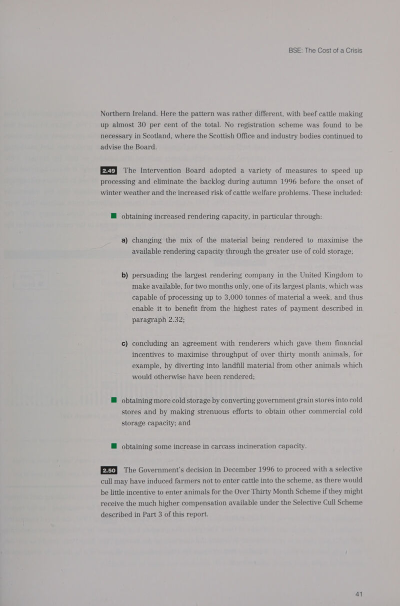 Northern Ireland. Here the pattern was rather different, with beef cattle making up almost 30 per cent of the total. No registration scheme was found to be necessary in Scotland, where the Scottish Office and industry bodies continued to advise the Board. P2t} The Intervention Board adopted a variety of measures to speed up processing and eliminate the backlog during autumn 1996 before the onset of winter weather and the increased risk of cattle welfare problems. These included: M@ obtaining increased rendering capacity, in particular through: a) changing the mix of the material being rendered to maximise the available rendering capacity through the greater use of cold storage; b) persuading the largest rendering company in the United Kingdom to make available, for two months only, one of its largest plants, which was capable of processing up to 3,000 tonnes of material a week, and thus enable it to benefit from the highest rates of payment described in paragraph 2.32; c) concluding an agreement with renderers which gave them financial incentives to maximise throughput of over thirty month animals, for example, by diverting into landfill material from other animals which would otherwise have been rendered; M@ obtaining more cold storage by converting government grain stores into cold stores and by making strenuous efforts to obtain other commercial cold storage capacity; and M@ obtaining some increase in carcass incineration capacity. EXT} The Government’s decision in December 1996 to proceed with a selective cull may have induced farmers not to enter cattle into the scheme, as there would be little incentive to enter animals for the Over Thirty Month Scheme if they might receive the much higher compensation available under the Selective Cull Scheme described in Part 3 of this report.