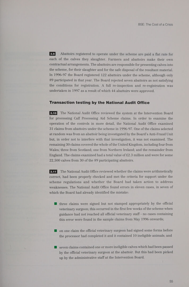 EX] Abattoirs registered to operate under the scheme are paid a flat rate for each of the calves they slaughter. Farmers and abattoirs make their own contractual arrangements. The abattoirs are responsible for presenting calves into the scheme, for their slaughter and for the safe disposal of the resultant material. In 1996-97 the Board registered 122 abattoirs under the scheme, although only 89 participated in that year. The Board rejected seven abattoirs as not satisfying the conditions for registration. A full re-inspection and re-registration was undertaken in 1997 as a result of which 44 abattoirs were approved. Transaction testing by the National Audit Office ESt) The National Audit Office reviewed the system at the Intervention Board for processing Calf Processing Aid Scheme claims. In order to examine the operation of the controls in more detail, the National Audit Office examined 31 claims from abattoirs under the scheme in 1996-97. One of the claims selected at random was from an abattoir being investigated by the Board’s Anti-Fraud Unit but, in order not to interfere with that investigation, it was not examined. The remaining 30 claims covered the whole of the United Kingdom, including four from Wales; three from Scotland; one from Northern Ireland; and the remainder from England. The claims examined had a total value of £2.3 million and were for some 22,500 calves from 30 of the 89 participating abattoirs. EXns The National Audit Office reviewed whether the claims were arithmetically correct, had been properly checked and met the criteria for support under the scheme regulations and whether the Board had taken action to address weaknesses. The National Audit Office found errors in eleven cases, in seven of which the Board had already identified the mistake: HM three claims were signed but not stamped appropriately by the official veterinary surgeon; this occurred in the first few weeks of the scheme when guidance had not reached all official veterinary staff - no cases containing this error were found in the sample claims from May 1996 onwards; @ on one claim the official veterinary surgeon had signed some forms before the processor had completed it and it contained 10 ineligible animals; and M seven claims contained one or more ineligible calves which had been passed by the official veterinary surgeon at the abattoir. But this had been picked up by the administrative staff at the Intervention Board. 99