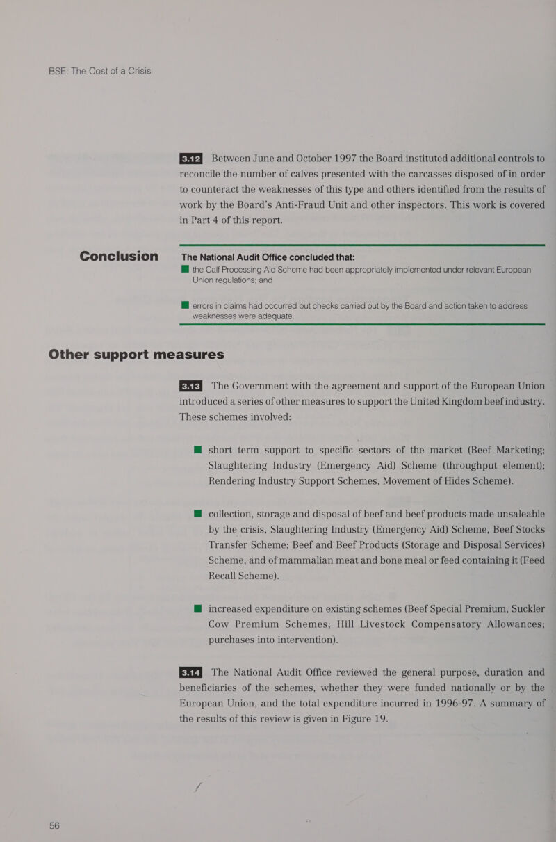 ESP] Between June and October 1997 the Board instituted additional controls to reconcile the number of calves presented with the carcasses disposed of in order to counteract the weaknesses of this type and others identified from the results of work by the Board’s Anti-Fraud Unit and other inspectors. This work is covered in Part 4 of this report.  the Calf Processing Aid Scheme had been appropriately implemented under relevant European Union regulations; and @ errors in claims had occurred but checks carried out by the Board and action taken to address weaknesses were adequate.  56 ESF} The Government with the agreement and support of the European Union introduced a series of other measures to support the United Kingdom beef industry. These schemes involved: @ short term support to specific sectors of the market (Beef Marketing; Slaughtering Industry (Emergency Aid) Scheme (throughput element); Rendering Industry Support Schemes, Movement of Hides Scheme). @ collection, storage and disposal of beef and beef products made unsaleable by the crisis, Slaughtering Industry (Emergency Aid) Scheme, Beef Stocks Transfer Scheme; Beef and Beef Products (Storage and Disposal Services) Scheme; and of mammalian meat and bone meal or feed containing it (Feed Recall Scheme). M increased expenditure on existing schemes (Beef Special Premium, Suckler Cow Premium Schemes; Hill Livestock Compensatory Allowances; purchases into intervention). ESZ] The National Audit Office reviewed the general purpose, duration and beneficiaries of the schemes, whether they were funded nationally or by the European Union, and the total expenditure incurred in 1996-97. A summary of the results of this review is given in Figure 19.