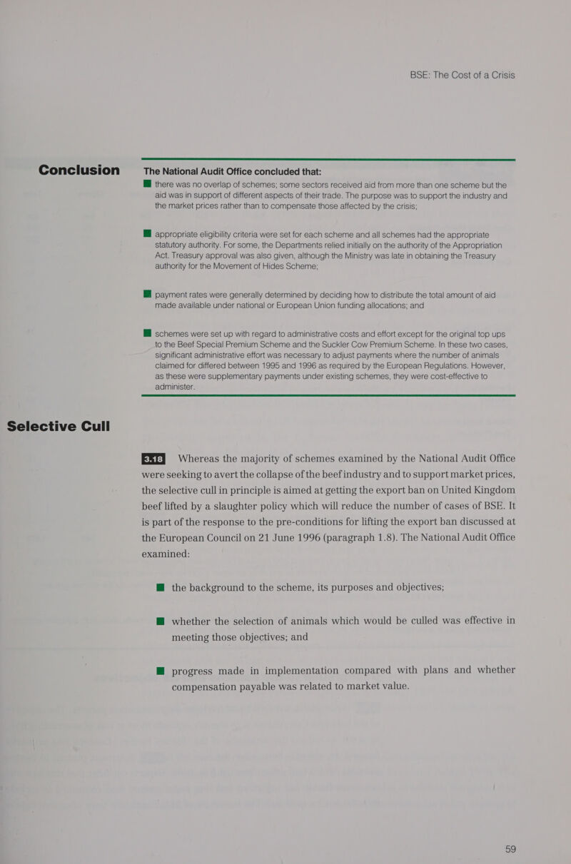 Selective Cull BSE: The Cost of a Crisis  @ there was no overlap of schemes; some sectors received aid from more than one scheme but the aid was in support of different aspects of their trade. The purpose was to support the industry and the market prices rather than to compensate those affected by the crisis: H appropriate eligibility criteria were set for each scheme and all schemes had the appropriate statutory authority. For some, the Departments relied initially on the authority of the Appropriation Act. Treasury approval was also given, although the Ministry was late in obtaining the Treasury authority for the Movement of Hides Scheme; payment rates were generally determined by deciding how to distribute the total amount of aid made available under national or European Union funding allocations; and HB schemes were set up with regard to administrative costs and effort except for the original top ups to the Beef Special Premium Scheme and the Suckler Cow Premium Scheme. In these two cases, significant administrative effort was necessary to adjust payments where the number of animals claimed for differed between 1995 and 1996 as required by the European Regulations. However, as these were supplementary payments under existing schemes, they were cost-effective to administer.  EX) 4 Whereas the majority of schemes examined by the National Audit Office were seeking to avert the collapse of the beef industry and to support market prices, the selective cull in principle is aimed at getting the export ban on United Kingdom beef lifted by a slaughter policy which will reduce the number of cases of BSE. It is part of the response to the pre-conditions for lifting the export ban discussed at the European Council on 21 June 1996 (paragraph 1.8). The National Audit Office examined: M@ the background to the scheme, its purposes and objectives; @ whether the selection of animals which would be culled was effective in meeting those objectives; and M progress made in implementation compared with plans and whether compensation payable was related to market value. 09