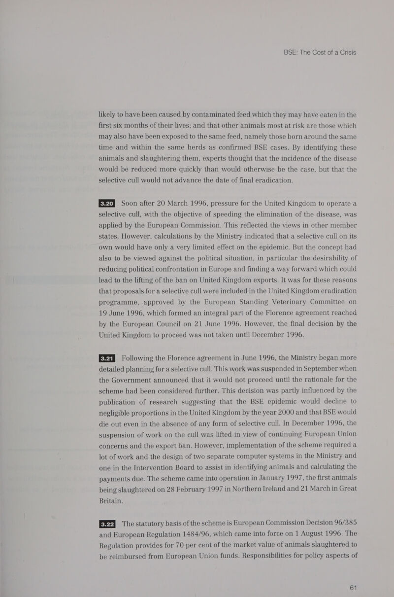 likely to have been caused by contaminated feed which they may have eaten in the first six months of their lives; and that other animals most at risk are those which may also have been exposed to the same feed, namely those born around the same time and within the same herds as confirmed BSE cases. By identifying these animals and slaughtering them, experts thought that the incidence of the disease would be reduced more quickly than would otherwise be the case, but that the selective cull would not advance the date of final eradication. E®2} Soon after 20 March 1996, pressure for the United Kingdom to operate a selective cull, with the objective of speeding the elimination of the disease, was applied by the European Commission. This reflected the views in other member states. However, calculations by the Ministry indicated that a selective cull on its own would have only a very limited effect on the epidemic. But the concept had also to be viewed against the political situation, in particular the desirability of reducing political confrontation in Europe and finding a way forward which could lead to the lifting of the ban on United Kingdom exports. It was for these reasons that proposals for a selective cull were included in the United Kingdom eradication programme, approved by the European Standing Veterinary Committee on 19 June 1996, which formed an integral part of the Florence agreement reached by the European Council on 21 June 1996. However, the final decision by the United Kingdom to proceed was not taken until December 1996. E®s8 Following the Florence agreement in June 1996, the Ministry began more detailed planning for a selective cull. This work was suspended in September when the Government announced that it would not proceed until the rationale for the scheme had been considered further. This decision was partly influenced by the publication of research suggesting that the BSE epidemic would decline to negligible proportions in the United Kingdom by the year 2000 and that BSE would die out even in the absence of any form of selective cull. In December 1996, the suspension of work on the cull was lifted in view of continuing European Union concerns and the export ban. However, implementation of the scheme required a lot of work and the design of two separate computer systems in the Ministry and one in the Intervention Board to assist in identifying animals and calculating the payments due. The scheme came into operation in January 1997, the first animals being slaughtered on 28 February 1997 in Northern Ireland and 21 March in Great Britain. Eft] The statutory basis of the scheme is European Commission Decision 96/385 and European Regulation 1484/96, which came into force on 1 August 1996. The Regulation provides for 70 per cent of the market value of animals slaughtered to be reimbursed from European Union funds. Responsibilities for policy aspects of
