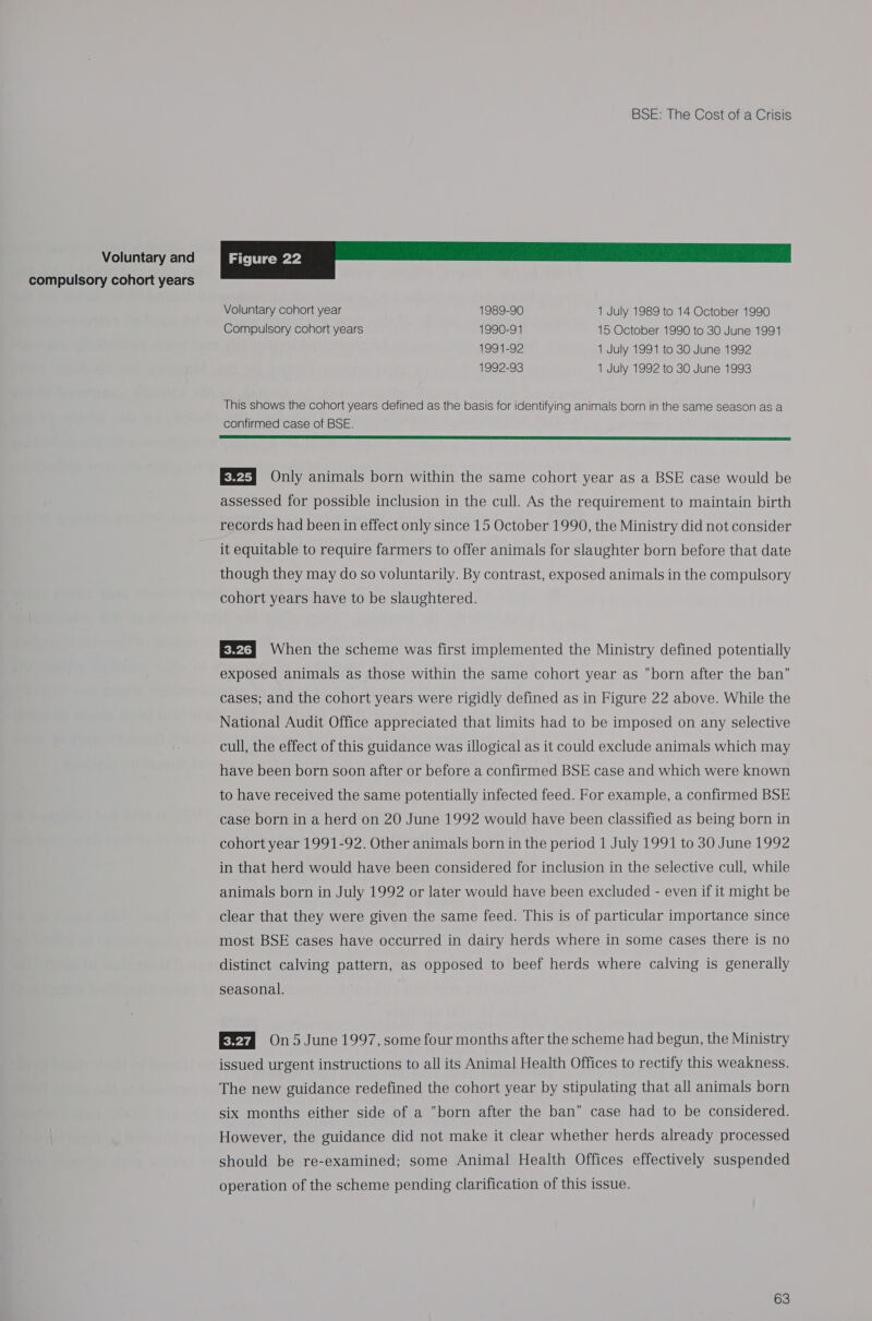 Voluntary and compulsory cohort years BSE: The Cost of a Crisis | FIgUFC 22 Voluntary cohort year 1989-90 1 July 1989 to 14 October 1990 Compulsory cohort years 1990-91 15 October 1990 to 30 June 1991 1991-92 1 July 1991 to 30 June 1992 1992-93 1 July 1992 to 30 June 1993 This shows the cohort years defined as the basis for identifying animals born in the same season as a confirmed case of BSE.  E24] Only animals born within the same cohort year as a BSE case would be assessed for possible inclusion in the cull. As the requirement to maintain birth records had been in effect only since 15 October 1990, the Ministry did not consider it equitable to require farmers to offer animals for slaughter born before that date though they may do so voluntarily. By contrast, exposed animals in the compulsory cohort years have to be slaughtered. Evita When the scheme was first implemented the Ministry defined potentially exposed animals as those within the same cohort year as born after the ban cases; and the cohort years were rigidly defined as in Figure 22 above. While the National Audit Office appreciated that limits had to be imposed on any selective cull, the effect of this guidance was illogical as it could exclude animals which may have been born soon after or before a confirmed BSE case and which were known to have received the same potentially infected feed. For example, a confirmed BSE case born in a herd on 20 June 1992 would have been classified as being born in cohort year 1991-92. Other animals born in the period 1 July 1991 to 30 June 1992 in that herd would have been considered for inclusion in the selective cull, while animals born in July 1992 or later would have been excluded - even if it might be clear that they were given the same feed. This is of particular importance since most BSE cases have occurred in dairy herds where in some cases there is no distinct calving pattern, as opposed to beef herds where calving is generally seasonal. ERsd 0n5 June 1997, some four months after the scheme had begun, the Ministry issued urgent instructions to all its Animal Health Offices to rectify this weakness. The new guidance redefined the cohort year by stipulating that all animals born six months either side of a born after the ban case had to be considered. However, the guidance did not make it clear whether herds already processed should be re-examined; some Animal Health Offices effectively suspended operation of the scheme pending clarification of this issue.