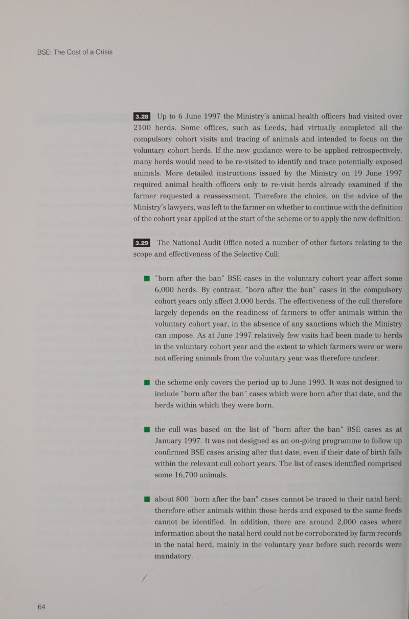 64 E&amp;2a Up to 6 June 1997 the Ministry’s animal health officers had visited over 2100 herds. Some offices, such as Leeds, had virtually completed all the compulsory cohort visits and tracing of animals and intended to focus on the voluntary cohort herds. If the new guidance were to be applied retrospectively, many herds would need to be re-visited to identify and trace potentially exposed animals. More detailed instructions issued by the Ministry on 19 June 1997 required animal health officers only to re-visit herds already examined if the farmer requested a reassessment. Therefore the choice, on the advice of the Ministry’s lawyers, was left to the farmer on whether to continue with the definition of the cohort year applied at the start of the scheme or to apply the new definition. Ev) The National Audit Office noted a number of other factors relating to the scope and effectiveness of the Selective Cull: @ born after the ban BSE cases in the voluntary cohort year affect some 6,000 herds. By contrast, born after the ban cases in the compulsory cohort years only affect 3,000 herds. The effectiveness of the cull therefore largely depends on the readiness of farmers to offer animals within the voluntary cohort year, in the absence of any sanctions which the Ministry can impose. As at June 1997 relatively few visits had been made to herds in the voluntary cohort year and the extent to which farmers were or were not offering animals from the voluntary year was therefore unclear. M@ the scheme only covers the period up to June 1993. It was not designed to include born after the ban cases which were born after that date, and the herds within which they were born. @ the cull was based on the list of born after the ban BSE cases as at January 1997. It was not designed as an on-going programme to follow up confirmed BSE cases arising after that date, even if their date of birth falls within the relevant cull cohort years. The list of cases identified comprised some 16,700 animals. @ about 800 born after the ban cases cannot be traced to their natal herd; therefore other animals within those herds and exposed to the same feeds cannot be identified. In addition, there are around 2,000 cases where information about the natal herd could not be corroborated by farm records in the natal herd, mainly in the voluntary year before such records were mandatory.