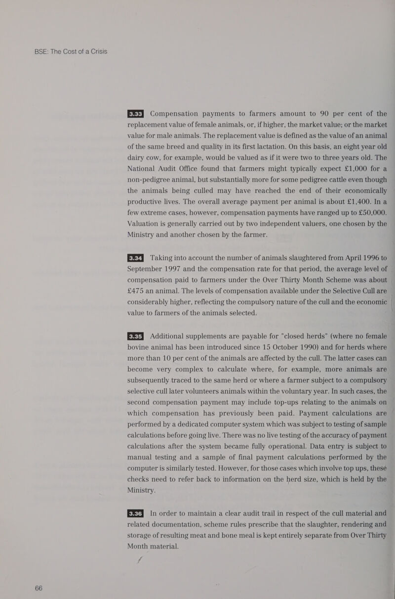 66 EEF) Compensation payments to farmers amount to 90 per cent of the replacement value of female animals, or, if higher, the market value; or the market value for male animals. The replacement value is defined as the value of an animal of the same breed and quality in its first lactation. On this basis, an eight year old dairy cow, for example, would be valued as if it were two to three years old. The National Audit Office found that farmers might typically expect £1,000 for a non-pedigree animal, but substantially more for some pedigree cattle even though the animals being culled may have reached the end of their economically productive lives. The overall average payment per animal is about £1,400. In a few extreme cases, however, compensation payments have ranged up to £50,000. Valuation is generally carried out by two independent valuers, one chosen by the Ministry and another chosen by the farmer. E23 Taking into account the number of animals slaughtered from April 1996 to September 1997 and the compensation rate for that period, the average level of compensation paid to farmers under the Over Thirty Month Scheme was about £475 an animal. The levels of compensation available under the Selective Cull are considerably higher, reflecting the compulsory nature of the cull and the economic value to farmers of the animals selected. EXE] Additional supplements are payable for closed herds (where no female bovine animal has been introduced since 15 October 1990) and for herds where more than 10 per cent of the animals are affected by the cull. The latter cases can become very complex to calculate where, for example, more animals are subsequently traced to the same herd or where a farmer subject to a compulsory selective cull later volunteers animals within the voluntary year. In such cases, the second compensation payment may include top-ups relating to the animals on which compensation has previously been paid. Payment calculations are performed by a dedicated computer system which was subject to testing of sample calculations before going live. There was no live testing of the accuracy of payment calculations after the system became fully operational. Data entry is subject to manual testing and a sample of final payment calculations performed by the computer is similarly tested. However, for those cases which involve top ups, these checks need to refer back to information on the herd size, which is held by the Ministry. EXt3 In order to maintain a clear audit trail in respect of the cull material and related documentation, scheme rules prescribe that the slaughter, rendering and storage of resulting meat and bone meal is kept entirely separate from Over Thirty Month material. ff