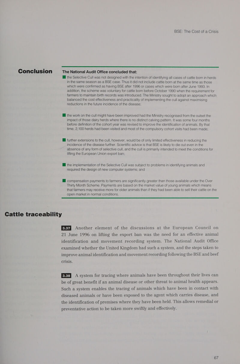  Conclusion The National Audit Office concluded that: @ the Selective Cull was not designed with the intention of identifying all cases of cattle born in herds in the same season as a BSE case. Thus it did not include cattle born at the same time as those which were confirmed as having BSE after 1996 or cases which were born after June 1993. In addition, the scheme was voluntary for cattle born before October 1990 when the requirement for farmers to maintain birth records was introduced. The Ministry sought to adopt an approach which balanced the cost effectiveness and practicality of implementing the cull against maximising reductions in the future incidence of the disease; @ the work on the cull might have been improved had the Ministry recognised from the outset the impact of those dairy herds where there is no distinct calving pattern. It was some four months before definition of the cohort year was revised to improve the identification of animals. By that time, 2,100 herds had been visited and most of the compulsory cohort visits had been made; @ further extensions to the cull, however, would be of only limited effectiveness in reducing the incidence of the disease further. Scientific advice is that BSE is likely to die out even in the absence of any form of selective cull, and the cull is primarily intended to meet the conditions for lifting the European Union export ban; ; @ the implementation of the Selective Cull was subject to problems in identifying animals and required the design of new computer systems; and li compensation payments to farmers are significantly greater than those available under the Over Thirty Month Scheme. Payments are based on the market value of young animals which means that farmers may receive more for older animals than if they had been able to sell their cattle on the open market in normal conditions.  Cattle traceability E®ya Another element of the discussions at the European Council on 21 June 1996 on lifting the export ban was the need for an effective animal identification and movement recording system. The National Audit Office examined whether the United Kingdom had such a system, and the steps taken to improve animal identification and movement recording following the BSE and beef crisis. EXr) A system for tracing where animals have been throughout their lives can be of great benefit if an animal disease or other threat to animal health appears. Such a system enables the tracing of animals which have been in contact with diseased animals or have been exposed to the agent which carries disease, and the identification of premises where they have been held. This allows remedial or preventative action to be taken more swiftly and effectively.