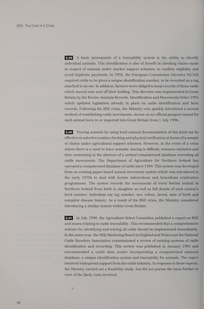 68 EX=) A basic prerequisite of a traceability system is the ability to identify individual animals. This identification is also of benefit in checking claims made in respect of animals under market support schemes, to confirm eligibility and avoid duplicate payments. In 1992, the European Commission Directive 92/102 required cattle to be given a unique identification number, to be recorded on a tag attached to an ear. In addition, farmers were obliged to keep records of those cattle which moved onto and off their holding. This directive was implemented in Great Britain by the Bovine Animals Records, Identification and Movements Order 1995 which updated legislation already in place on cattle identification and farm records. Following the BSE crisis, the Ministry very quickly introduced a second method of establishing cattle movements, shown on an official passport issued for each animal born in or imported into Great Britain from 1 July 1996. EZ} Tracing animals by using local manual documentation of this kind can be effective in selective routine checking and physical verification at farms of a sample of claims under agricultural support schemes. However, in the event of a crisis where there is a need to trace animals, tracing is difficult, resource intensive and time consuming in the absence of a central computerised database recording all cattle movements. The Department of Agriculture for Northern Ireland has operated a computerised database of cattle since 1988. This system was developed from an existing paper-based animal movement system which was introduced in the early 1970s to deal with bovine tuberculosis and brucellosis eradication programmes. The system records the movements of every bovine animal in Northern Ireland from birth to slaughter as well as full details of each animal's herd number, individual ear tag number, sex, colour, breed, date of birth and complete disease history. As a result of the BSE crisis, the Ministry considered introducing a similar system within Great Britain. E®ts In July 1990, the Agriculture Select Committee published a report on BSE and issues relating to cattle traceability. This recommended that a comprehensive scheme for identifying and tracing all cattle should be implemented immediately. In the same year, the Milk Marketing Board in England and Wales and the National Cattle Breeders Association commissioned a review of existing systems of cattle identification and recording. This review was published in January 1991 and recommended a cattle data centre incorporating a computerised national database, a unique identification system and traceability for animals. The report received widespread support from the cattle industry. In response to these reports, the Ministry carried out a feasibility study, but did not pursue the issue further in view of the likely costs involved.