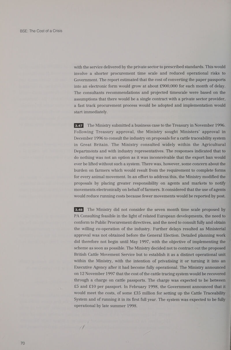 70 with the service delivered by the private sector to prescribed standards. This would involve a shorter procurement time scale and reduced operational risks to Government. The report estimated that the cost of converting the paper passports into an electronic form would grow at about £900,000 for each month of delay. The consultants recommendations and projected timescale were based on the assumptions that there would be a single contract with a private sector provider, a fast track procurement process would be adopted and implementation would start immediately. E®td The Ministry submitted a business case to the Treasury in November 1996. Following Treasury approval, the Ministry sought Ministers’ approval in December 1996 to consult the industry on proposals for a cattle traceability system in Great Britain. The Ministry consulted widely within the Agricultural Departments and with industry representatives. The responses indicated that to do nothing was not an option as it was inconceivable that the export ban would ever be lifted without such a system. There was, however, some concern about the burden on farmers which would result from the requirement to complete forms for every animal movement. In an effort to address this, the Ministry modified the proposals by placing greater responsibility on agents and markets to notify movements electronically on behalf of farmers. It considered that the use of agents would reduce running costs because fewer movements would be reported by post. E®t] The Ministry did not consider the seven month time scale proposed by conform to Public Procurement directives, and the need to consult fully and obtain the willing co-operation of the industry. Further delays resulted as Ministerial approval was not obtained before the General Election. Detailed planning work did therefore not begin until May 1997, with the objective of implementing the scheme as soon as possible. The Ministry decided not to contract out the proposed British Cattle Movement Service but to establish it as a distinct operational unit within the Ministry, with the intention of privatising it or turning it into an Executive Agency after it had become fully operational. The Ministry announced on 12 November 1997 that the cost of the cattle tracing system would be recovered through a charge on cattle passports. The charge was expected to be between £5 and £10 per passport. In February 1998, the Government announced that it would meet the costs, of some £35 million for setting up the Cattle Traceability System and of running it in its first full year. The system was expected to be fully operational by late summer 1998.