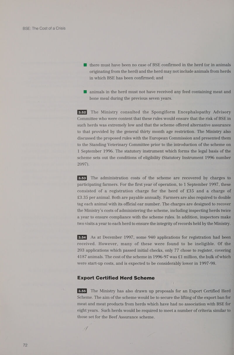 ta @ there must have been no case of BSE confirmed in the herd (or in animals originating from the herd) and the herd may not include animals from herds in which BSE has been confirmed; and @ animals in the herd must not have received any feed containing meat and bone meal during the previous seven years. EXti The Ministry consulted the Spongiform Encephalopathy Advisory Committee who were content that these rules would ensure that the risk of BSE in such herds was extremely low and that the scheme offered alternative assurance to that provided by the general thirty month age restriction. The Ministry also discussed the proposed rules with the European Commission and presented them to the Standing Veterinary Committee prior to the introduction of the scheme on 1 September 1996. The statutory instrument which forms the legal basis of the scheme sets out the conditions of eligibility (Statutory Instrument 1996 number 2097). Es} The administration costs of the scheme are recovered by charges to participating farmers. For the first year of operation, to 1 September 1997, these consisted of a registration charge for the herd of £35 and a charge of £3.35 per animal. Both are payable annually. Farmers are also required to double tag each animal with its official ear number. The charges are designed to recover the Ministry’s costs of administering the scheme, including inspecting herds twice a year to ensure compliance with the scheme rules. In addition, inspectors make two visits a year to each herd to ensure the integrity of records held by the Ministry. EX7] As at December 1997, some 940 applications for registration had been received. However, many of these were found to be ineligible. Of the 203 applications which passed initial checks, only 77 chose to register, covering 4187 animals. The cost of the scheme in 1996-97 was £1 million, the bulk of which were start-up costs, and is expected to be considerably lower in 1997-98. Export Certified Herd Scheme EX=] The Ministry has also drawn up proposals for an Export Certified Herd Scheme. The aim of the scheme would be to secure the lifting of the export ban for meat and meat products from herds which have had no association with BSE for eight years. Such herds would be required to meet a number of criteria similar to those set for the Beef Assurance scheme.