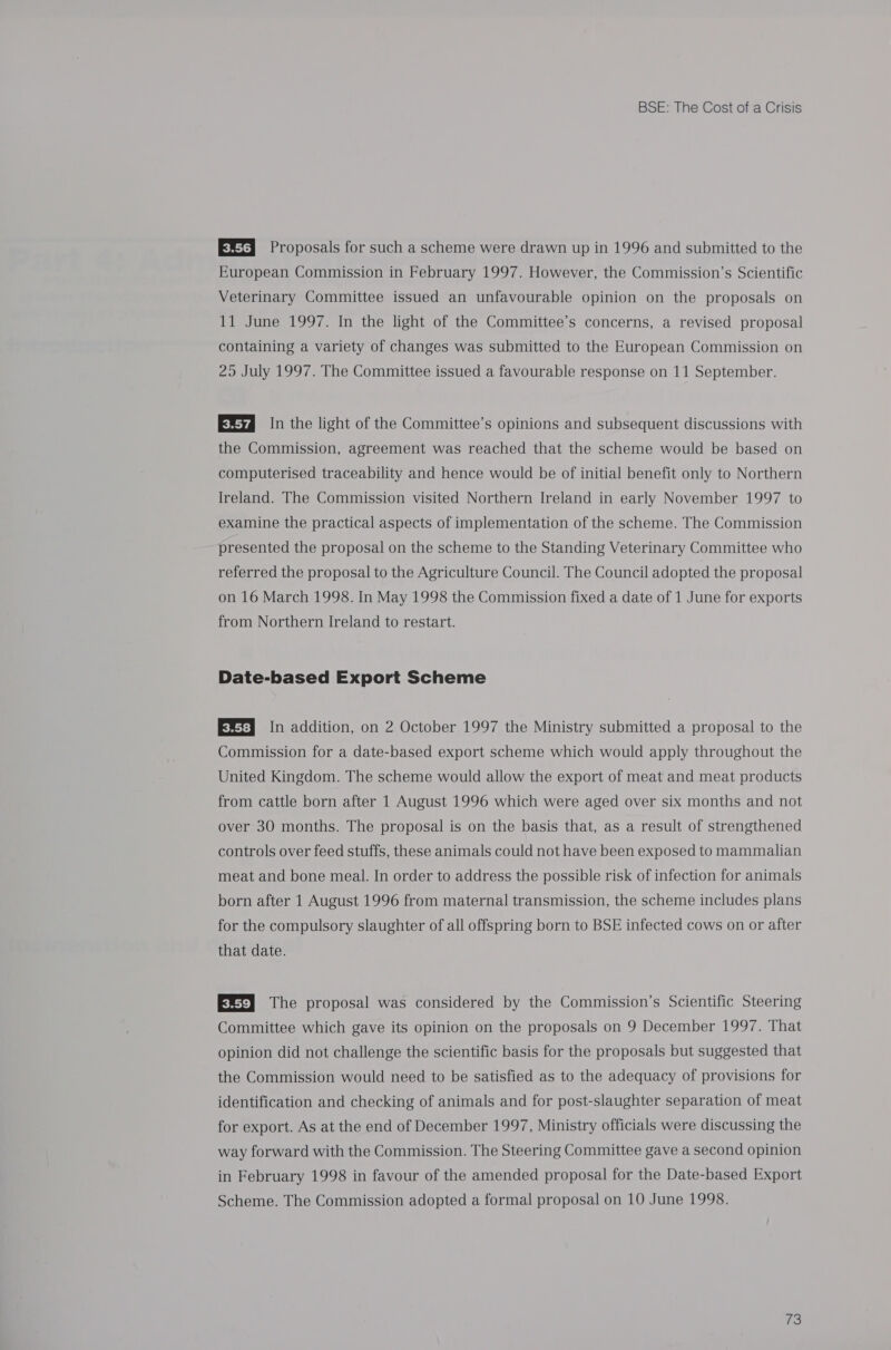 EX Proposals for such a scheme were drawn up in 1996 and submitted to the European Commission in February 1997. However, the Commission’s Scientific Veterinary Committee issued an unfavourable opinion on the proposals on 11 June 1997. In the light of the Committee’s concerns, a revised proposal containing a variety of changes was submitted to the European Commission on 25 July 1997. The Committee issued a favourable response on 11 September. In the light of the Committee’s opinions and subsequent discussions with the Commission, agreement was reached that the scheme would be based on computerised traceability and hence would be of initial benefit only to Northern Ireland. The Commission visited Northern Ireland in early November 1997 to examine the practical aspects of implementation of the scheme. The Commission presented the proposal on the scheme to the Standing Veterinary Committee who referred the proposal to the Agriculture Council. The Council adopted the proposal on 16 March 1998. In May 1998 the Commission fixed a date of 1 June for exports from Northern Ireland to restart. Date-based Export Scheme EX) In addition, on 2 October 1997 the Ministry submitted a proposal to the Commission for a date-based export scheme which would apply throughout the United Kingdom. The scheme would allow the export of meat and meat products from cattle born after 1 August 1996 which were aged over six months and not over 30 months. The proposal is on the basis that, as a result of strengthened controls over feed stuffs, these animals could not have been exposed to mammalian meat and bone meal. In order to address the possible risk of infection for animals born after 1 August 1996 from maternal transmission, the scheme includes plans for the compulsory slaughter of all offspring born to BSE infected cows on or after that date. EN} The proposal was considered by the Commission’s Scientific Steering Committee which gave its opinion on the proposals on 9 December 1997. That opinion did not challenge the scientific basis for the proposals but suggested that the Commission would need to be satisfied as to the adequacy of provisions for identification and checking of animals and for post-slaughter separation of meat for export. As at the end of December 1997, Ministry officials were discussing the way forward with the Commission. The Steering Committee gave a second opinion in February 1998 in favour of the amended proposal for the Date-based Export Scheme. The Commission adopted a formal proposal on 10 June 1998.
