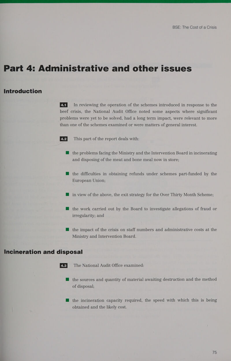  Part 4: Administrative and other issues Introduction E&amp;I In reviewing the operation of the schemes introduced in response to the beef crisis, the National Audit Office noted some aspects where significant problems were yet to be solved, had a long term impact, were relevant to more than one of the schemes examined or were matters of general interest. EX} = This part of the report deals with: M@ the problems facing the Ministry and the Intervention Board in incinerating and disposing of the meat and bone meal now in store; M@ the difficulties in obtaining refunds under schemes part-funded by the European Union; M@ in view of the above, the exit strategy for the Over Thirty Month Scheme; M the work carried out by the Board to investigate allegations of fraud or irregularity; and M@ the impact of the crisis on staff numbers and administrative costs at the Ministry and Intervention Board. Incineration and disposal EE} The National Audit Office examined: M@ the sources and quantity of material awaiting destruction and the method of disposal; M@ the incineration capacity required, the speed with which this is being obtained and the likely cost. 79