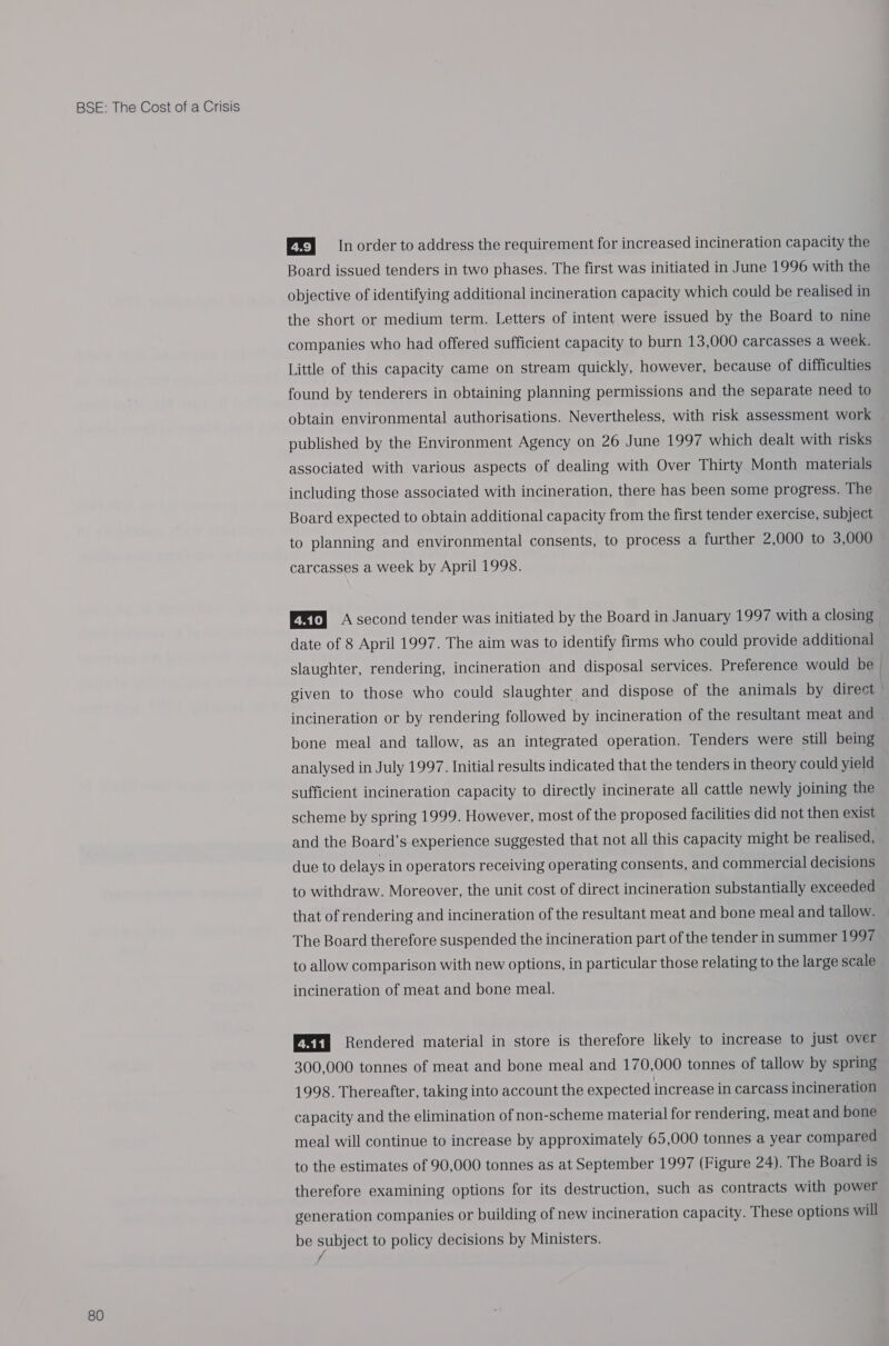 80 EE} In order to address the requirement for increased incineration capacity the Board issued tenders in two phases. The first was initiated in June 1996 with the objective of identifying additional incineration capacity which could be realised in the short or medium term. Letters of intent were issued by the Board to nine companies who had offered sufficient capacity to burn 13,000 carcasses a week. Little of this capacity came on stream quickly, however, because of difficulties found by tenderers in obtaining planning permissions and the separate need to obtain environmental authorisations. Nevertheless, with risk assessment work published by the Environment Agency on 26 June 1997 which dealt with risks associated with various aspects of dealing with Over Thirty Month materials including those associated with incineration, there has been some progress. The Board expected to obtain additional capacity from the first tender exercise, subject to planning and environmental consents, to process a further 2,000 to 3,000 carcasses a week by April 1998. EET) A second tender was initiated by the Board in January 1997 with a closing date of 8 April 1997. The aim was to identify firms who could provide additional slaughter, rendering, incineration and disposal services. Preference would be | given to those who could slaughter and dispose of the animals by direct incineration or by rendering followed by incineration of the resultant meat and bone meal and tallow, as an integrated operation. Tenders were still being analysed in July 1997. Initial results indicated that the tenders in theory could yield sufficient incineration capacity to directly incinerate all cattle newly joining the scheme by spring 1999. However, most of the proposed facilities did not then exist and the Board’s experience suggested that not all this capacity might be realised, due to delays in operators receiving operating consents, and commercial decisions to withdraw. Moreover, the unit cost of direct incineration substantially exceeded that of rendering and incineration of the resultant meat and bone meal and tallow. The Board therefore suspended the incineration part of the tender in summer 1997 to allow comparison with new options, in particular those relating to the large scale incineration of meat and bone meal. QEEN Rendered material in store is therefore likely to increase to just over 300,000 tonnes of meat and bone meal and 170,000 tonnes of tallow by spring 1998. Thereafter, taking into account the expected increase in carcass incineration capacity and the elimination of non-scheme material for rendering, meat and bone meal will continue to increase by approximately 65,000 tonnes a year compared to the estimates of 90,000 tonnes as at September 1997 (Figure 24). The Board is therefore examining options for its destruction, such as contracts with power generation companies or building of new incineration capacity. These options will be subject to policy decisions by Ministers. f