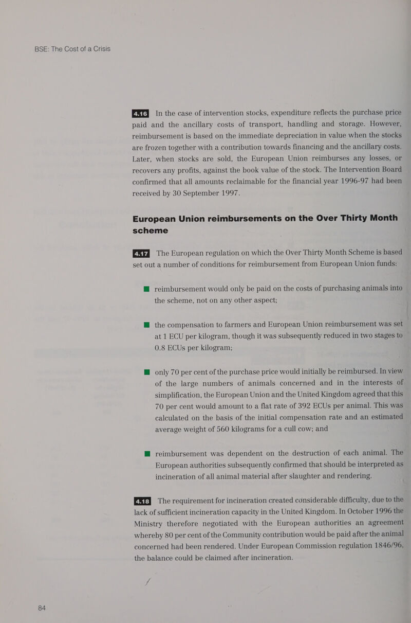 84 QETI n the case of intervention stocks, expenditure reflects the purchase price paid and the ancillary costs of transport, handling and storage. However, reimbursement is based on the immediate depreciation in value when the stocks are frozen together with a contribution towards financing and the ancillary costs. Later, when stocks are sold, the European Union reimburses any losses, or recovers any profits, against the book value of the stock. The Intervention Board confirmed that all amounts reclaimable for the financial year 1996-97 had been received by 30 September 1997. European Union reimbursements on the Over Thirty Month scheme ESkd The European regulation on which the Over Thirty Month Scheme is based set out a number of conditions for reimbursement from European Union funds: @ reimbursement would only be paid on the costs of purchasing animals into the scheme, not on any other aspect; ™@ the compensation to farmers and European Union reimbursement was set at 1 ECU per kilogram, though it was subsequently reduced in two stages to 0.8 ECUs per kilogram; M@ only 70 per cent of the purchase price would initially be reimbursed. In view of the large numbers of animals concerned and in the interests of simplification, the European Union and the United Kingdom agreed that this 70 per cent would amount to a flat rate of 392 ECUs per animal. This was calculated on the basis of the initial compensation rate and an estimated average weight of 560 kilograms for a cull cow; and ™@ reimbursement was dependent on the destruction of each animal. The European authorities subsequently confirmed that should be interpreted as incineration of all animal material after slaughter and rendering. Qt) The requirement for incineration created considerable difficulty, due to the lack of sufficient incineration capacity in the United Kingdom. In October 1996 the Ministry therefore negotiated with the European authorities an agreement whereby 80 per cent of the Community contribution would be paid after the animal concerned had been rendered. Under European Commission regulation 1846/96, the balance could be claimed after incineration.