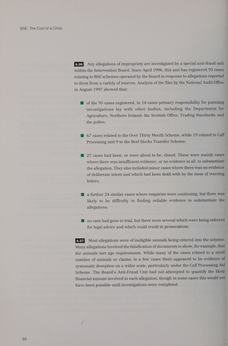 88 E@r Any allegations of impropriety are investigated by a special anti-fraud unit within the Intervention Board. Since April 1996, this unit has registered 95 cases relating to BSE schemes operated by the Board in response to allegations reported to them from a variety of sources. Analysis of the files by the National Audit Office in August 1997 showed that: H@ of the 95 cases registered, in 14 cases primary responsibility for pursuing investigations lay with other bodies, including the Department for Agriculture, Northern Ireland; the Scottish Office; Trading Standards; and the police; H@ 67 cases related to the Over Thirty Month Scheme, while 19 related to Calf Processing and 9 to the Beef Stocks Transfer Scheme; @ 27 cases had been, or were about to be, closed. These were mainly cases where there was insufficient evidence, or no evidence at all, to substantiate the allegation. They also included minor cases where there was no evidence of deliberate intent and which had been dealt with by the issue of warning letters; @ a further 24 similar cases where enquiries were continuing, but there was likely to be difficulty in finding reliable evidence to substantiate the allegations; M no case had gone to trial, but there were several which were being referred for legal advice and which could result in prosecutions. Most allegations were of ineligible animals being entered into the scheme. Many allegations involved the falsification of documents to show, for example, that the animals met age requirements. While many of the cases related to a small number of animals or claims, in a few cases there appeared to be evidence of systematic deception on a wider scale, particularly under the Calf Processing Aid Scheme. The Board’s Anti-Fraud Unit had not attempted to quantify the likely financial amount involved in each allegation, though in some cases this would not have been possible until investigations were completed.