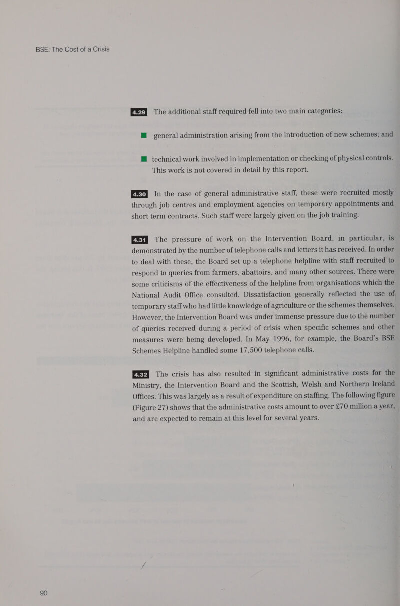 90 Er) The additional staff required fell into two main categories: ™ general administration arising from the introduction of new schemes; and ™ technical work involved in implementation or checking of physical controls. This work is not covered in detail by this report. ERI) In the case of general administrative staff, these were recruited mostly through job centres and employment agencies on temporary appointments and short term contracts. Such staff were largely given on the job training. Ex) The pressure of work on the Intervention Board, in particular, is demonstrated by the number of telephone calls and letters it has received. In order to deal with these, the Board set up a telephone helpline with staff recruited to respond to queries from farmers, abattoirs, and many other sources. There were some criticisms of the effectiveness of the helpline from organisations which the National Audit Office consulted. Dissatisfaction generally reflected the use of temporary staff who had little knowledge of agriculture or the schemes themselves. However, the Intervention Board was under immense pressure due to the number of queries received during a period of crisis when specific schemes and other measures were being developed. In May 1996, for example, the Board’s BSE Schemes Helpline handled some 17,500 telephone calls. [ri The crisis has also resulted in significant administrative costs for the Ministry, the Intervention Board and the Scottish, Welsh and Northern Ireland Offices. This was largely as a result of expenditure on staffing. The following figure (Figure 27) shows that the administrative costs amount to over £70 million a year, and are expected to remain at this level for several years.