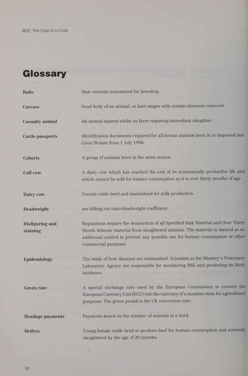 Glossary Bulls Carcass Casualty animal Cattle passports Cohorts Cull cow Dairy cow Deadweight Disfiguring and staining Epidemiology Green rate Headage payments Heifers 92 Male animals maintained for breeding. Dead body of an animal, at later stages with certain elements removed. An animal injured whilst on farm requiring immediate slaughter. Identification documents required for all bovine animals born in or imported into Great Britain from 1 July 1996. A group of animals born in the same season. A dairy cow which has reached the end of its economically productive life and which cannot be sold for human consumption as it is over thirty months of age. Female cattle bred and maintained for milk production. see killing out ratio/deadweight coefficient. Regulations require the destruction of all Specified Risk Material and Over Thirty Month Scheme material from slaughtered animals. The material is stained as an additional control to prevent any possible use for human consumption or other commercial purposes. The study of how diseases are transmitted. Scientists at the Ministry's Veterinary Laboratory Agency are responsible for monitoring BSE and predicting its likely incidence. A special exchange rate used by the European Commission to convert the European Currency Unit (ECU) into the currency of a member state for agricultural purposes. The green pound is the UK conversion rate. Payments based on the number of animals in a herd. Young female cattle bred to produce beef for human consumption and normally slaughtered by the age of 20 months.