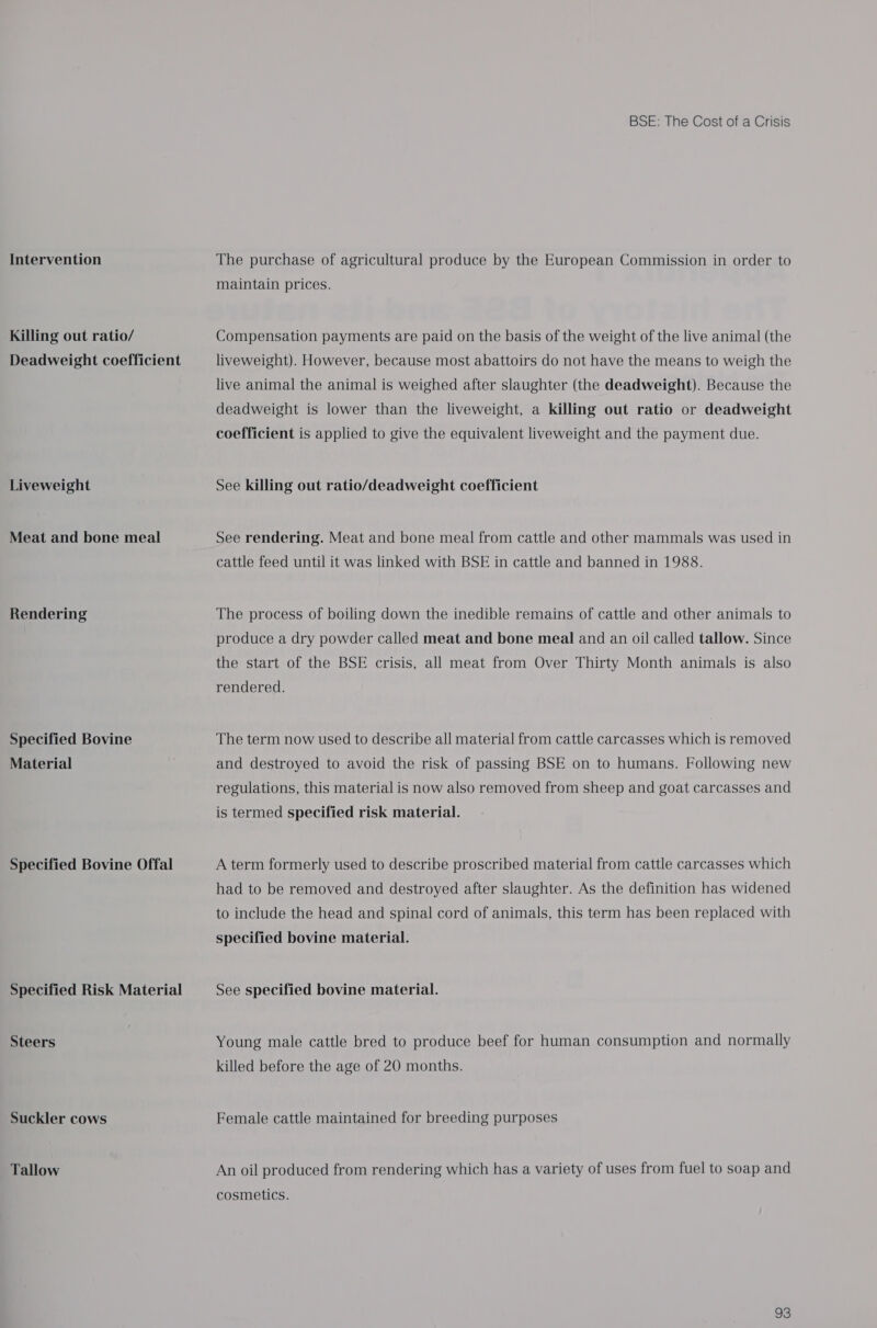 Intervention Killing out ratio/ Deadweight coefficient Liveweight Meat and bone meal Rendering Specified Bovine Material Specified Bovine Offal Specified Risk Material Steers Suckler cows Tallow BSE: The Cost of a Crisis The purchase of agricultural produce by the European Commission in order to maintain prices. Compensation payments are paid on the basis of the weight of the live animal (the liveweight). However, because most abattoirs do not have the means to weigh the live animal the animal is weighed after slaughter (the deadweight). Because the deadweight is lower than the liveweight, a killing out ratio or deadweight coefficient is applied to give the equivalent liveweight and the payment due. See killing out ratio/deadweight coefficient See rendering. Meat and bone meal from cattle and other mammals was used in cattle feed until it was linked with BSE in cattle and banned in 1988. The process of boiling down the inedible remains of cattle and other animals to produce a dry powder called meat and bone meal and an oil called tallow. Since the start of the BSE crisis, all meat from Over Thirty Month animals is also rendered. The term now used to describe all material from cattle carcasses which is removed and destroyed to avoid the risk of passing BSE on to humans. Following new regulations, this material is now also removed from sheep and goat carcasses and is termed specified risk material. A term formerly used to describe proscribed material from cattle carcasses which had to be removed and destroyed after slaughter. As the definition has widened to include the head and spinal cord of animals, this term has been replaced with specified bovine material. See specified bovine material. Young male cattle bred to produce beef for human consumption and normally killed before the age of 20 months. Female cattle maintained for breeding purposes An oil produced from rendering which has a variety of uses from fuel to soap and cosmetics.