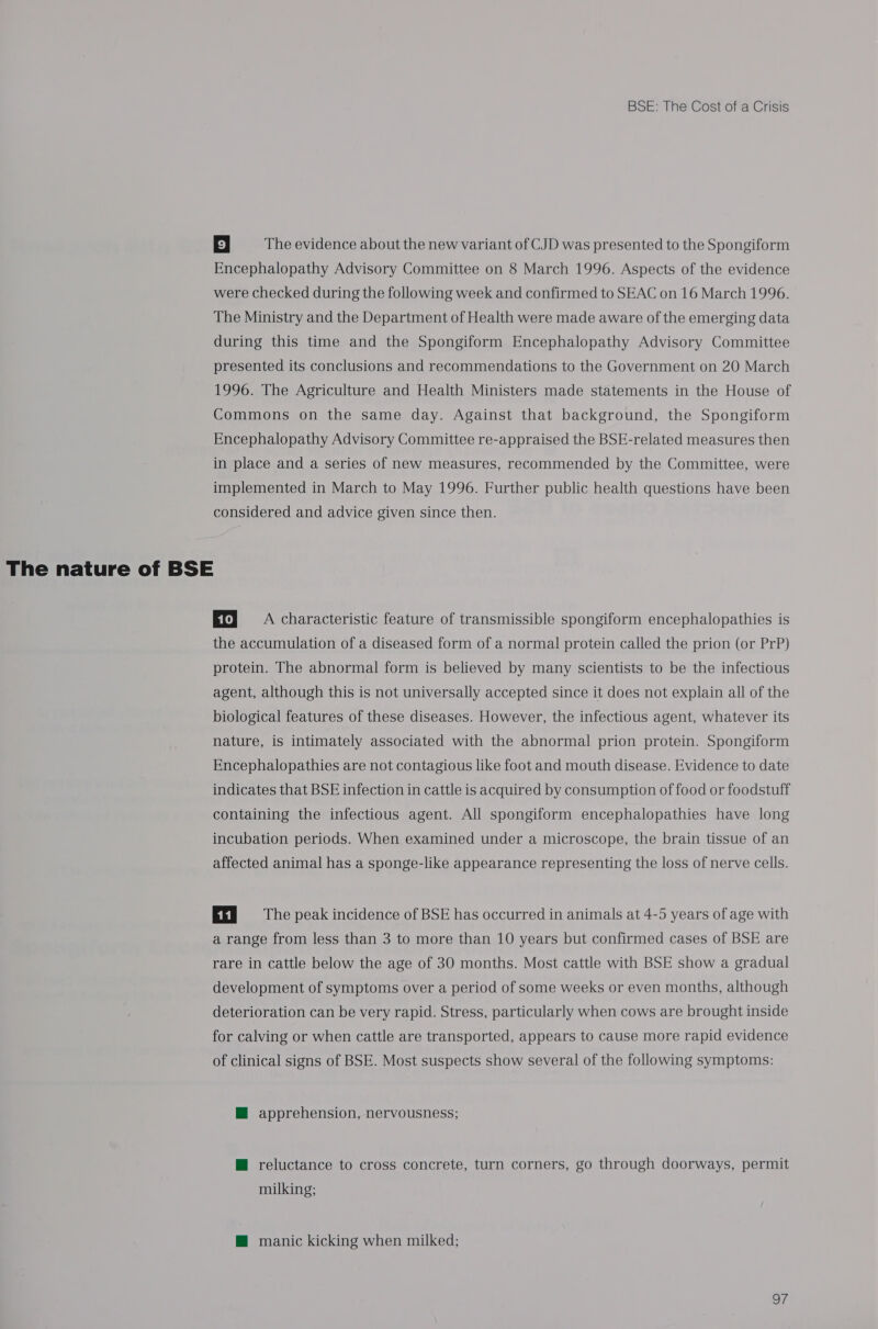 9 | The evidence about the new variant of CJD was presented to the Spongiform Encephalopathy Advisory Committee on 8 March 1996. Aspects of the evidence were checked during the following week and confirmed to SEAC on 16 March 1996. The Ministry and the Department of Health were made aware of the emerging data during this time and the Spongiform Encephalopathy Advisory Committee presented its conclusions and recommendations to the Government on 20 March 1996. The Agriculture and Health Ministers made statements in the House of Commons on the same day. Against that background, the Spongiform Encephalopathy Advisory Committee re-appraised the BSE-related measures then in place and a series of new measures, recommended by the Committee, were implemented in March to May 1996. Further public health questions have been considered and advice given since then. The nature of BSE ET} A characteristic feature of transmissible spongiform encephalopathies is the accumulation of a diseased form of a normal protein called the prion (or PrP) protein. The abnormal form is believed by many scientists to be the infectious agent, although this is not universally accepted since it does not explain all of the biological features of these diseases. However, the infectious agent, whatever its nature, is intimately associated with the abnormal prion protein. Spongiform Encephalopathies are not contagious like foot and mouth disease. Evidence to date indicates that BSE infection in cattle is acquired by consumption of food or foodstuff containing the infectious agent. All spongiform encephalopathies have long incubation periods. When examined under a microscope, the brain tissue of an affected animal has a sponge-like appearance representing the loss of nerve cells. EEN) 230s The peak incidence of BSE has occurred in animals at 4-5 years of age with a range from less than 3 to more than 10 years but confirmed cases of BSE are rare in cattle below the age of 30 months. Most cattle with BSE show a gradual development of symptoms over a period of some weeks or even months, although deterioration can be very rapid. Stress, particularly when cows are brought inside for calving or when cattle are transported, appears to cause more rapid evidence of clinical signs of BSE. Most suspects show several of the following symptoms: M apprehension, nervousness; M@ reluctance to cross concrete, turn corners, go through doorways, permit milking; M@ manic kicking when milked; oF