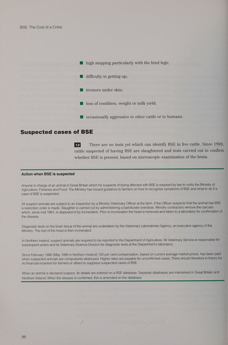 @ high stepping particularly with the hind legs; @ difficulty in getting up; @ tremors under skin; H loss of condition, weight or milk yield; @ occasionally aggressive to other cattle or to humans. Suspected cases of BSE 12 There are no tests yet which can identify BSE in live cattle. Since 1988, cattle suspected of having BSE are slaughtered and tests carried out to confirm whether BSE is present, based on microscopic examination of the brain.  Action when BSE is suspected Anyone in charge of an animal in Great Britain which he suspects of being affected with BSE is required by law to notify the Ministry of Agriculture, Fisheries and Food. The Ministry has issued guidance to farmers on how to recognise symptoms of BSE and what to do ifa case of BSE is suspected. All suspect animals are subject to an inspection by a Ministry Veterinary Officer at the farm. If the Officer suspects that the animal has BSE a restriction order is made. Slaughter is carried out by administering a barbiturate overdose. Ministry contractors remove the carcass which, since mid 1991, is disposed of by incineration. Prior to incineration the head is removed and taken to a laboratory for confirmation of the disease. Diagnostic tests on the brain tissue of the animal are undertaken by the Veterinary Laboratories Agency, an executive agency of the Ministry. The rest of the head is then incinerated. In Northern Ireland, suspect animals are required to be reported to the Department of Agriculture. Its Veterinary Service is responsible for subsequent action and its Veterinary Science Division for diagnostic tests at the Department's laboratory. Since February 1990 (May 1990 in Northern Ireland) 100 per cent compensation, based on current average market prices, has been paid when suspected animals are compulsorily destroyed. Higher rates are payable for unconfirmed cases. There should therefore in theory be no financial incentive for farmers or others to suppress suspected cases of BSE. When an animal is declared suspect, its details are entered on a BSE database. Separate databases are maintained in Great Britain and Northern Ireland. When the disease is confirmed, this is amended on the database.