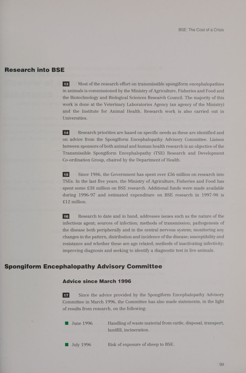 Research into BSE EE Most of the research effort on transmissible spongiform encephalopathies in animals is commissioned by the Ministry of Agriculture, Fisheries and Food and the Biotechnology and Biological Sciences Research Council. The majority of this work is done at the Veterinary Laboratories Agency (an agency of the Ministry) and the Institute for Animal Health. Research work is also carried out in Universities. Er Research priorities are based on specific needs as these are identified and on advice from the Spongiform Encephalopathy Advisory Committee. Liaison between sponsors of both animal and human health research is an objective of the Transmissible Spongiform Encephalopathy (TSE) Research and Development Co-ordination Group, chaired by the Department of Health. 115, Since 1986, the Government has spent over £56 million on research into TSEs. In the last five years, the Ministry of Agriculture, Fisheries and Food has spent some £38 million on BSE research. Additional funds were made available during 1996-97 and estimated expenditure on BSE research in 1997-98 is £12 million. | 16] Research to date and in hand, addresses issues such as the nature of the infectious agent; sources of infection; methods of transmission; pathogenesis of the disease both peripherally and in the central nervous system; monitoring any changes in the pattern, distribution and incidence of the disease; susceptibility and resistance and whether these are age related; methods of inactivating infectivity; improving diagnosis and seeking to identify a diagnostic test in live animals. Spongiform Encephalopathy Advisory Committee Advice since March 1996 Since the advice provided by the Spongiform Encephalopathy Advisory Committee in March 1996, the Committee has also made statements, in the light of results from research, on the following: M@ June 1996 Handling of waste material from cattle, disposal, transport, landfill, incineration. @ July 1996 Risk of exposure of sheep to BSE. v9