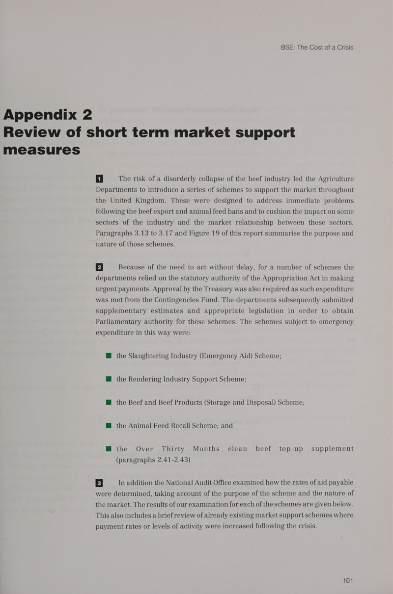 Appendix 2 measures 4 | The risk of a disorderly collapse of the beef industry led the Agriculture Departments to introduce a series of schemes to support the market throughout the United Kingdom. These were designed to address immediate problems following the beef export and animal feed bans and to cushion the impact on some sectors of the industry and the market relationship between those sectors. Paragraphs 3.13 to 3.17 and Figure 19 of this report summarise the purpose and nature of those schemes. 2 | Because of the need to act without delay, for a number of schemes the departments relied on the statutory authority of the Appropriation Act in making urgent payments. Approval by the Treasury was also required as such expenditure was met from the Contingencies Fund. The departments subsequently submitted supplementary estimates and appropriate legislation in order to obtain Parliamentary authority for these schemes. The schemes subject to emergency expenditure in this way were: @ the Slaughtering Industry (Emergency Aid) Scheme; @ the Rendering Industry Support Scheme; M@ the Beef and Beef Products (Storage and Disposal) Scheme; M@ the Animal Feed Recall Scheme; and M the Over Thirty Months clean beef top-up supplement (paragraphs 2.41-2.43) El In addition the National Audit Office examined how the rates of aid payable were determined, taking account of the purpose of the scheme and the nature of the market. The results of our examination for each of the schemes are given below. This also includes a brief review of already existing market support schemes where payment rates or levels of activity were increased following the crisis.