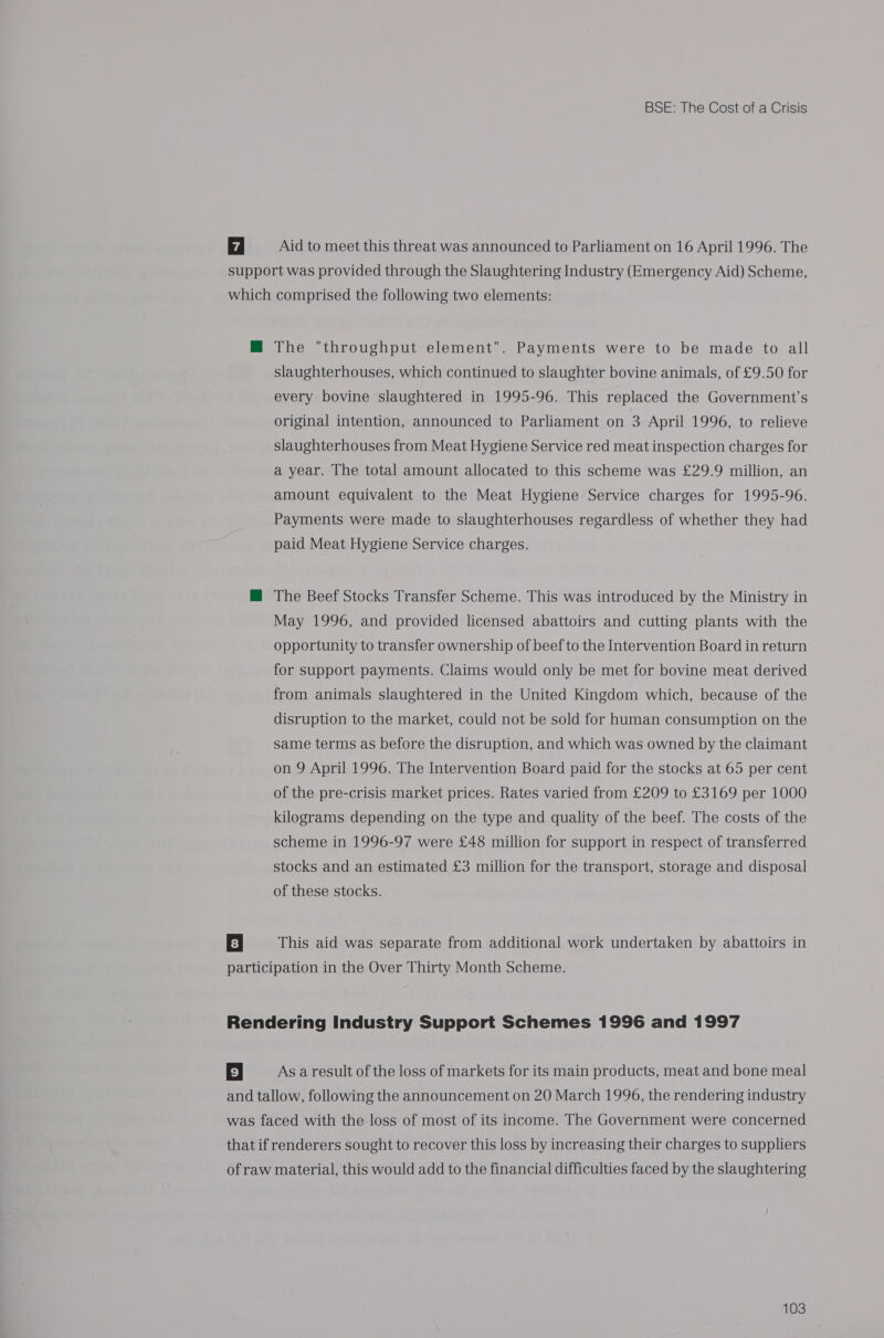 7 Aid to meet this threat was announced to Parliament on 16 April 1996. The support was provided through the Slaughtering Industry (Emergency Aid) Scheme, which comprised the following two elements: HM The throughput element. Payments were to be made to all slaughterhouses, which continued to slaughter bovine animals, of £9.50 for every bovine slaughtered in 1995-96. This replaced the Government’s original intention, announced to Parliament on 3 April 1996, to relieve slaughterhouses from Meat Hygiene Service red meat inspection charges for a year. The total amount allocated to this scheme was £29.9 million, an amount equivalent to the Meat Hygiene Service charges for 1995-96. Payments were made to slaughterhouses regardless of whether they had paid Meat Hygiene Service charges. M The Beef Stocks Transfer Scheme. This was introduced by the Ministry in May 1996, and provided licensed abattoirs and cutting plants with the opportunity to transfer ownership of beef to the Intervention Board in return for support payments. Claims would only be met for bovine meat derived from animals slaughtered in the United Kingdom which, because of the disruption to the market, could not be sold for human consumption on the same terms as before the disruption, and which was owned by the claimant on 9 April 1996. The Intervention Board paid for the stocks at 65 per cent of the pre-crisis market prices. Rates varied from £209 to £3169 per 1000 kilograms depending on the type and quality of the beef. The costs of the scheme in 1996-97 were £48 million for support in respect of transferred stocks and an estimated £3 million for the transport, storage and disposal of these stocks. 8 | This aid was separate from additional work undertaken by abattoirs in participation in the Over Thirty Month Scheme. Rendering Industry Support Schemes 1996 and 1997 5 As a result of the loss of markets for its main products, meat and bone meal and tallow, following the announcement on 20 March 1996, the rendering industry was faced with the loss of most of its income. The Government were concerned that if renderers sought to recover this loss by increasing their charges to suppliers of raw material, this would add to the financial difficulties faced by the slaughtering