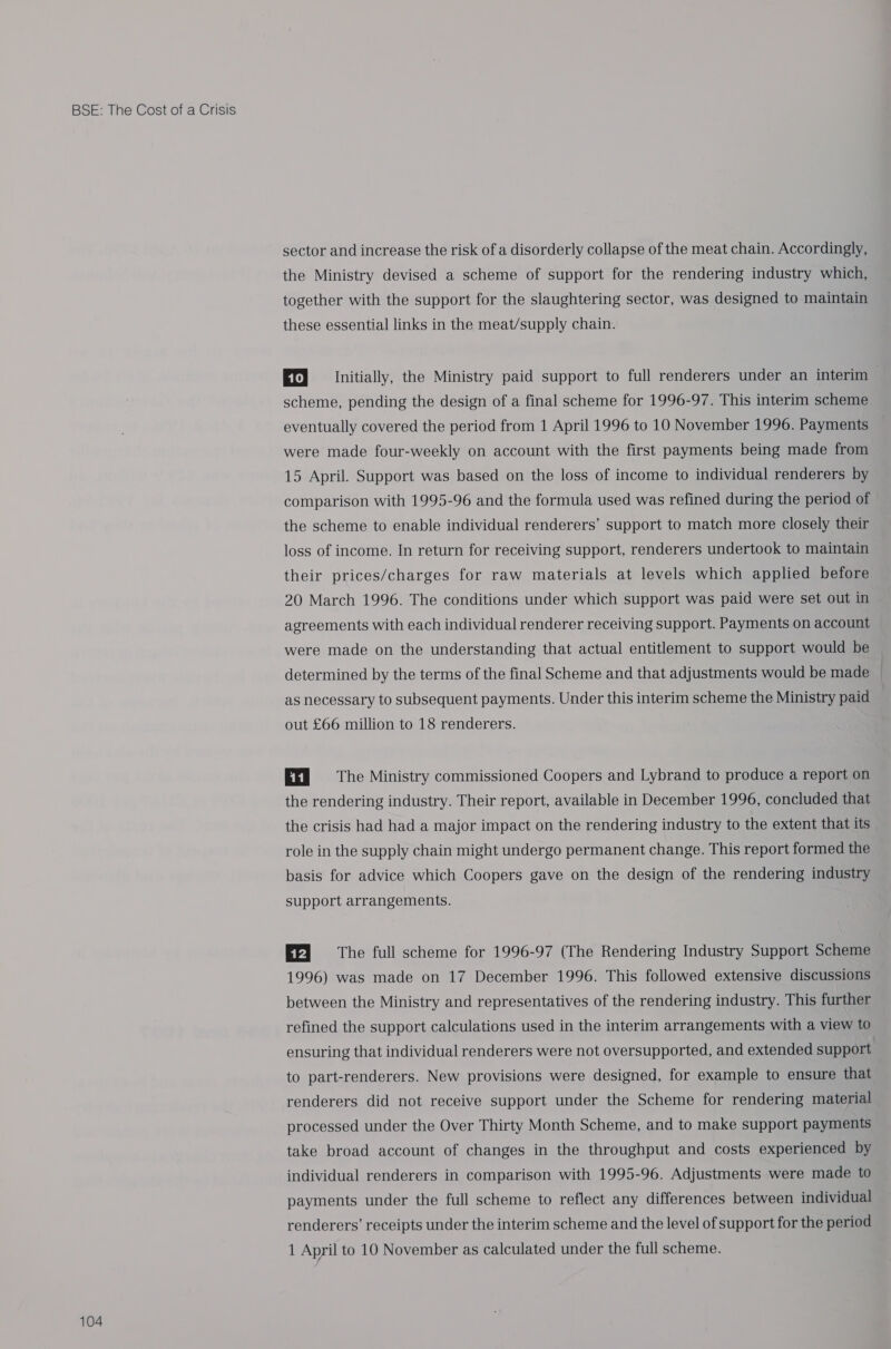 104 sector and increase the risk of a disorderly collapse of the meat chain. Accordingly, the Ministry devised a scheme of support for the rendering industry which, together with the support for the slaughtering sector, was designed to maintain these essential links in the meat/supply chain. Ef} Initially, the Ministry paid support to full renderers under an interim scheme, pending the design of a final scheme for 1996-97. This interim scheme eventually covered the period from 1 April 1996 to 10 November 1996. Payments were made four-weekly on account with the first payments being made from 15 April. Support was based on the loss of income to individual renderers by comparison with 1995-96 and the formula used was refined during the period of the scheme to enable individual renderers’ support to match more closely their loss of income. In return for receiving support, renderers undertook to maintain their prices/charges for raw materials at levels which applied before 20 March 1996. The conditions under which support was paid were set out in agreements with each individual renderer receiving support. Payments on account were made on the understanding that actual entitlement to support would be determined by the terms of the final Scheme and that adjustments would be made as necessary to subsequent payments. Under this interim scheme the Ministry paid out £66 million to 18 renderers. Ey = The Ministry commissioned Coopers and Lybrand to produce a report on the rendering industry. Their report, available in December 1996, concluded that the crisis had had a major impact on the rendering industry to the extent that its role in the supply chain might undergo permanent change. This report formed the basis for advice which Coopers gave on the design of the rendering industry support arrangements. EFI] The full scheme for 1996-97 (The Rendering Industry Support Scheme 1996) was made on 17 December 1996. This followed extensive discussions between the Ministry and representatives of the rendering industry. This further refined the support calculations used in the interim arrangements with a view to ensuring that individual renderers were not oversupported, and extended support to part-renderers. New provisions were designed, for example to ensure that renderers did not receive support under the Scheme for rendering material processed under the Over Thirty Month Scheme, and to make support payments take broad account of changes in the throughput and costs experienced by individual renderers in comparison with 1995-96. Adjustments were made to payments under the full scheme to reflect any differences between individual renderers’ receipts under the interim scheme and the level of support for the period