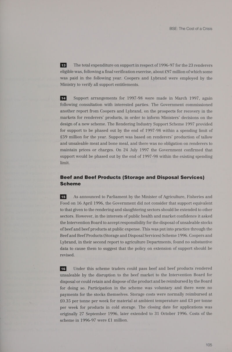EF} 0s The total expenditure on support in respect of 1996-97 for the 23 renderers eligible was, following a final verification exercise, about £97 million of which some was paid in the following year. Coopers and Lybrand were employed by the Ministry to verify all support entitlements. EZ] 9s Support arrangements for 1997-98 were made in March 1997, again following consultation with interested parties. The Government commissioned another report from Coopers and Lybrand, on the prospects for recovery in the markets for renderers’ products, in order to inform Ministers’ decisions on the design of a new scheme. The Rendering Industry Support Scheme 1997 provided for support to be phased out by the end of 1997-98 within a spending limit of £59 million for the year. Support was based on renderers’ production of tallow and unsaleable meat and bone meal, and there was no obligation on renderers to maintain prices or charges. On 24 July 1997 the Government confirmed that support would be phased out by the end of 1997-98 within the existing spending limit. Beef and Beef Products (Storage and Disposal Services) Scheme EF] = As announced to Parliament by the Minister of Agriculture, Fisheries and Food on 16 April 1996, the Government did not consider that support equivalent to that given to the rendering and slaughtering sectors should be extended to other sectors. However, in the interests of public health and market confidence it asked the Intervention Board to accept responsibility for the disposal of unsaleable stocks of beef and beef products at public expense. This was put into practice through the Beef and Beef Products (Storage and Disposal Services) Scheme 1996. Coopers and Lybrand, in their second report to agriculture Departments, found no substantive data to cause them to suggest that the policy on extension of support should be revised. Ef} Under this scheme traders could pass beef and beef products rendered unsaleable by the disruption to the beef market to the Intervention Board for disposal or could retain and dispose of the product and be reimbursed by the Board for doing so. Participation in the scheme was voluntary and there were no payments for the stocks themselves. Storage costs were normally reimbursed at £0.35 per tonne per week for material at ambient temperature and £3 per tonne per week for products in cold storage. The closing date for applications was originally 27 September 1996, later extended to 31 October 1996. Costs of the scheme in 1996-97 were £1 million.