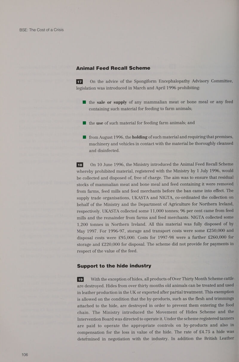 106 Animal Feed Recall Scheme On the advice of the Spongiform Encephalopathy Advisory Committee, legislation was introduced in March and April 1996 prohibiting: @ the sale or supply of any mammalian meat or bone meal or any feed containing such material for feeding to farm animals; M@ the use of such material for feeding farm animals; and @ from August 1996, the holding of such material and requiring that premises, machinery and vehicles in contact with the material be thoroughly cleansed and disinfected. Ef] 9=- On 10 June 1996, the Ministry introduced the Animal Feed Recall Scheme whereby prohibited material, registered with the Ministry by 1 July 1996, would be collected and disposed of, free of charge. The aim was to ensure that residual stocks of mammalian meat and bone meal and feed containing it were removed from farms, feed mills and feed merchants before the ban came into effect. The supply trade organisations, UKASTA and NIGTA, co-ordinated the collection on behalf of the Ministry and the Department of Agriculture for Northern Ireland, respectively. UKASTA collected some 11,000 tonnes; 96 per cent came from feed mills and the remainder from farms and feed merchants. NIGTA collected some 1,200 tonnes in Northern Ireland. All this material was fully disposed of by May 1997. For 1996-97, storage and transport costs were some £250,000 and disposal costs were £95,000. Costs for 1997-98 were a further £260,000 for storage and £220,000 for disposal. The scheme did not provide for payments in respect of the value of the feed. Support to the hide industry Ef} = With the exception of hides, all products of Over Thirty Month Scheme cattle, are destroyed. Hides from over thirty months old animals can be treated and used in leather production in the UK or exported after partial treatment. This exemption is allowed on the condition that the by-products, such as the flesh and trimmings attached to the hide, are destroyed in order to prevent them entering the food chain. The Ministry introduced the Movement of Hides Scheme and the Intervention Board was directed to operate it. Under the scheme registered tanners are paid to operate the appropriate controls on by-products and also in compensation for the loss in value of the hide. The rate of £4.75 a hide was determined in negotiation with the industry. In addition the British Leather