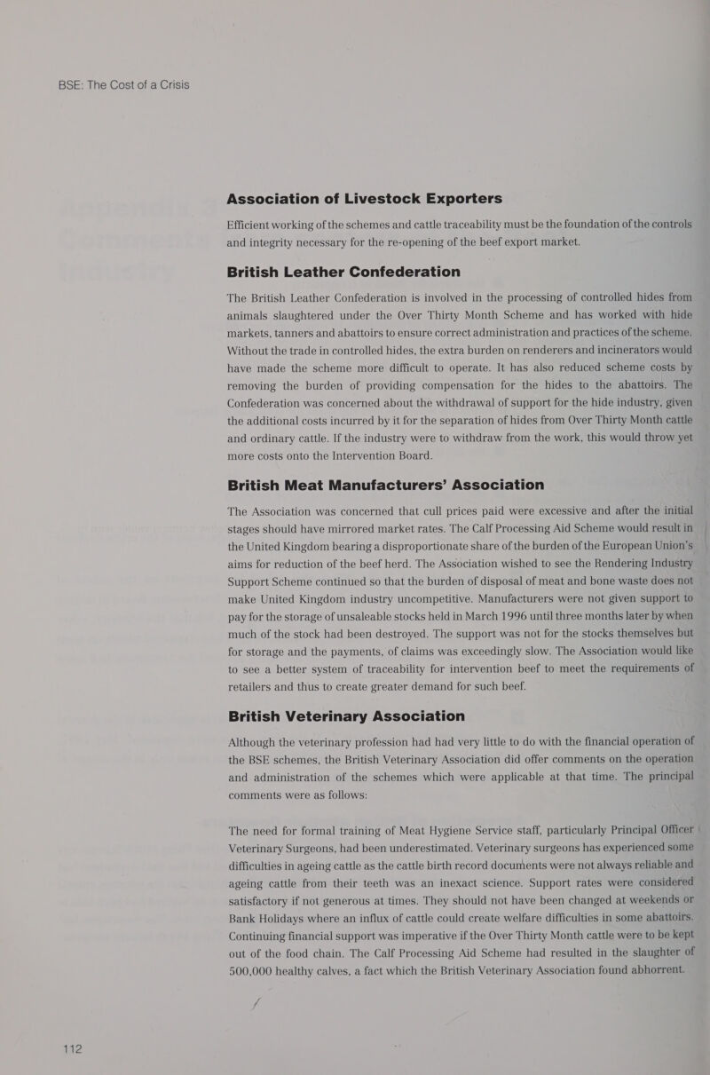 2 Association of Livestock Exporters Efficient working of the schemes and cattle traceability must be the foundation of the controls and integrity necessary for the re-opening of the beef export market. British Leather Confederation The British Leather Confederation is involved in the processing of controlled hides from animals slaughtered under the Over Thirty Month Scheme and has worked with hide markets, tanners and abattoirs to ensure correct administration and practices of the scheme. Without the trade in controlled hides, the extra burden on renderers and incinerators would have made the scheme more difficult to operate. It has also reduced scheme costs by removing the burden of providing compensation for the hides to the abattoirs. The Confederation was concerned about the withdrawal of support for the hide industry, given the additional costs incurred by it for the separation of hides from Over Thirty Month cattle and ordinary cattle. If the industry were to withdraw from the work, this would throw yet more costs onto the Intervention Board. British Meat Manufacturers’ Association The Association was concerned that cull prices paid were excessive and after the initial stages should have mirrored market rates. The Calf Processing Aid Scheme would result in the United Kingdom bearing a disproportionate share of the burden of the European Union's aims for reduction of the beef herd. The Association wished to see the Rendering Industry Support Scheme continued so that the burden of disposal of meat and bone waste does not make United Kingdom industry uncompetitive. Manufacturers were not given support to pay for the storage of unsaleable stocks held in March 1996 until three months later by when much of the stock had been destroyed. The support was not for the stocks themselves but for storage and the payments, of claims was exceedingly slow. The Association would like to see a better system of traceability for intervention beef to meet the requirements of retailers and thus to create greater demand for such beef. British Veterinary Association Although the veterinary profession had had very little to do with the financial operation of the BSE schemes, the British Veterinary Association did offer comments on the operation and administration of the schemes which were applicable at that time. The principal comments were as follows: The need for formal training of Meat Hygiene Service staff, particularly Principal Officer Veterinary Surgeons, had been underestimated. Veterinary surgeons has experienced some difficulties in ageing cattle as the cattle birth record documents were not always reliable and ageing cattle from their teeth was an inexact science. Support rates were considered satisfactory if not generous at times. They should not have been changed at weekends or Bank Holidays where an influx of cattle could create welfare difficulties in some abattoirs. Continuing financial support was imperative if the Over Thirty Month cattle were to be kept out of the food chain. The Calf Processing Aid Scheme had resulted in the slaughter of 500,000 healthy calves, a fact which the British Veterinary Association found abhorrent.