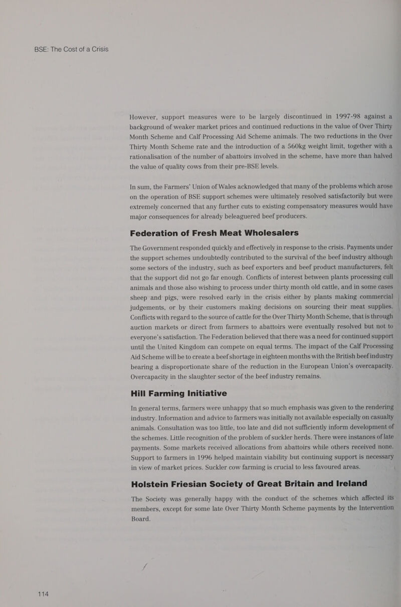 114 However, support measures were to be largely discontinued in 1997-98 against a background of weaker market prices and continued reductions in the value of Over Thirty Month Scheme and Calf Processing Aid Scheme animals. The two reductions in the Over Thirty Month Scheme rate and the introduction of a 560kg weight limit, together with a rationalisation of the number of abattoirs involved in the scheme, have more than halved the value of quality cows from their pre-BSE levels. In sum, the Farmers’ Union of Wales acknowledged that many of the problems which arose on the operation of BSE support schemes were ultimately resolved satisfactorily but were extremely concerned that any further cuts to existing compensatory measures would have major consequences for already beleaguered beef producers. Federation of Fresh Meat Wholesalers The Government responded quickly and effectively in response to the crisis. Payments under the support schemes undoubtedly contributed to the survival of the beef industry although some sectors of the industry, such as beef exporters and beef product manufacturers, felt that the support did not go far enough. Conflicts of interest between plants processing cull animals and those also wishing to process under thirty month old cattle, and in some cases sheep and pigs, were resolved early in the crisis either by plants making commercial judgements, or by their customers making decisions on sourcing their meat supplies. Conflicts with regard to the source of cattle for the Over Thirty Month Scheme, that is through auction markets or direct from farmers to abattoirs were eventually resolved but not to everyone’s satisfaction. The Federation believed that there was a need for continued support until the United Kingdom can compete on equal terms. The impact of the Calf Processing Aid Scheme will be to create a beef shortage in eighteen months with the British beef industry bearing a disproportionate share of the reduction in the European Union’s overcapacity. Overcapacity in the slaughter sector of the beef industry remains. Hill Farming Initiative In general terms, farmers were unhappy that so much emphasis was given to the rendering industry. Information and advice to farmers was initially not available especially on casualty animals. Consultation was too little, too late and did not sufficiently inform development of the schemes. Little recognition of the problem of suckler herds. There were instances of late payments. Some markets received allocations from abattoirs while others received none. Support to farmers in 1996 helped maintain viability but continuing support is necessary in view of market prices. Suckler cow farming is crucial to less favoured areas. Holstein Friesian Society of Great Britain and Ireland The Society was generally happy with the conduct of the schemes which affected tts members, except for some late Over Thirty Month Scheme payments by the Intervention Board.