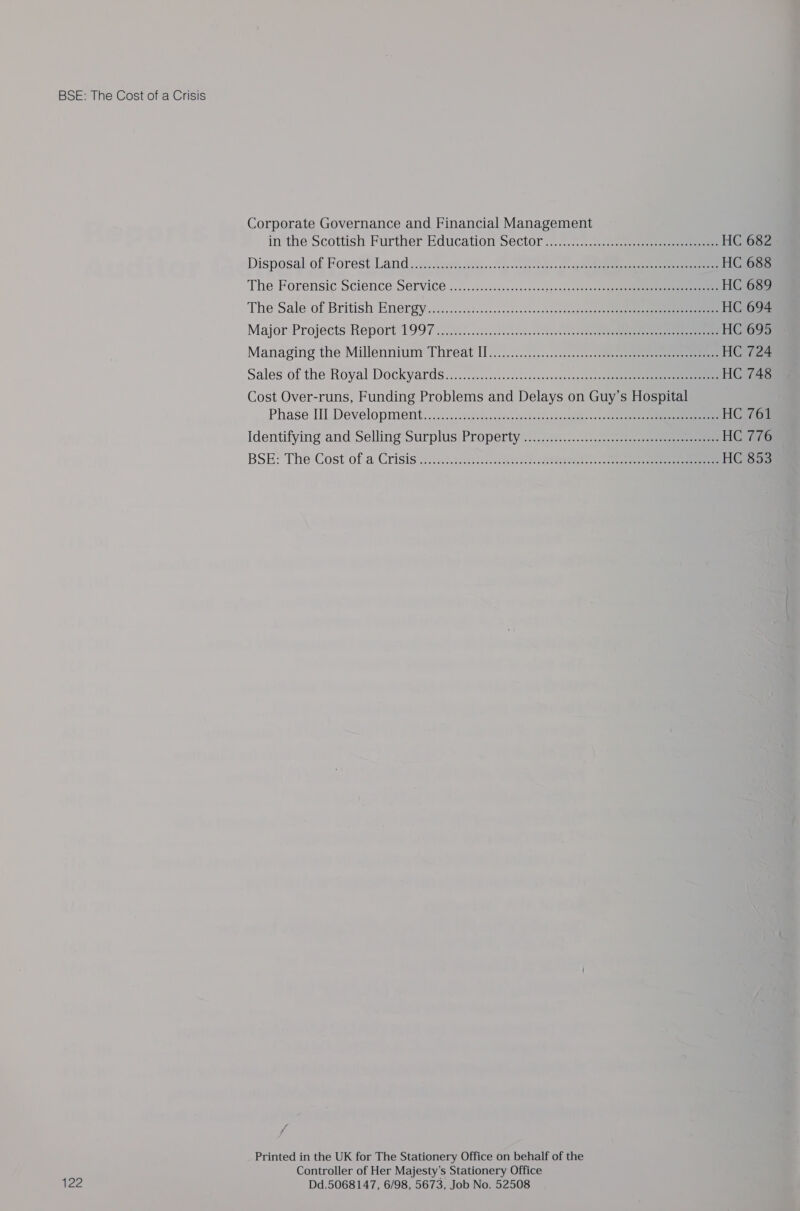 122 Corporate Governance and Financial Management in theScottish Further Education Sector ......7.-..%:..0s0e.ese HC 682 Disposa) of Forest Land): st: cvertescsiie. (oe.&lt;aeee cece +r seen eee eee HC 688 The Forensic Science Service ..................++++ pinisereoh Seeeeee eee HC 689 The Sale of British Enérgy.........&lt;23-2...+.-40&lt;&lt;cne7000022 025284 e ee HC 694 Major Projects Report 1997 2...22.2...0...:5).scs..csestore HC 695 Managing the Millennium Threat Il.................2c..2.-2eeeeee eee HC 724 Sales of the Royal Dockyards...............&lt;.0.cscscqscoteosas eee HC 748 Cost Over-runs, Funding Problems and Delays on Guy’s Hospital Phase III Development, ..24.¢.. ss¢04-.ces+neshenaltasnnaeee-- 04. HC 761 Identifying and Selling Surplus Property ....2.2...:....-&lt;2..02) sess HC AAG BSE? The Cost of a Crisis &lt;:..c...s::chcca-e-te see de beateeee oe oe HC 853 Printed in the UK for The Stationery Office on behalf of the Controller of Her Majesty's Stationery Office Dd.5068147, 6/98, 5673, Job No. 52508