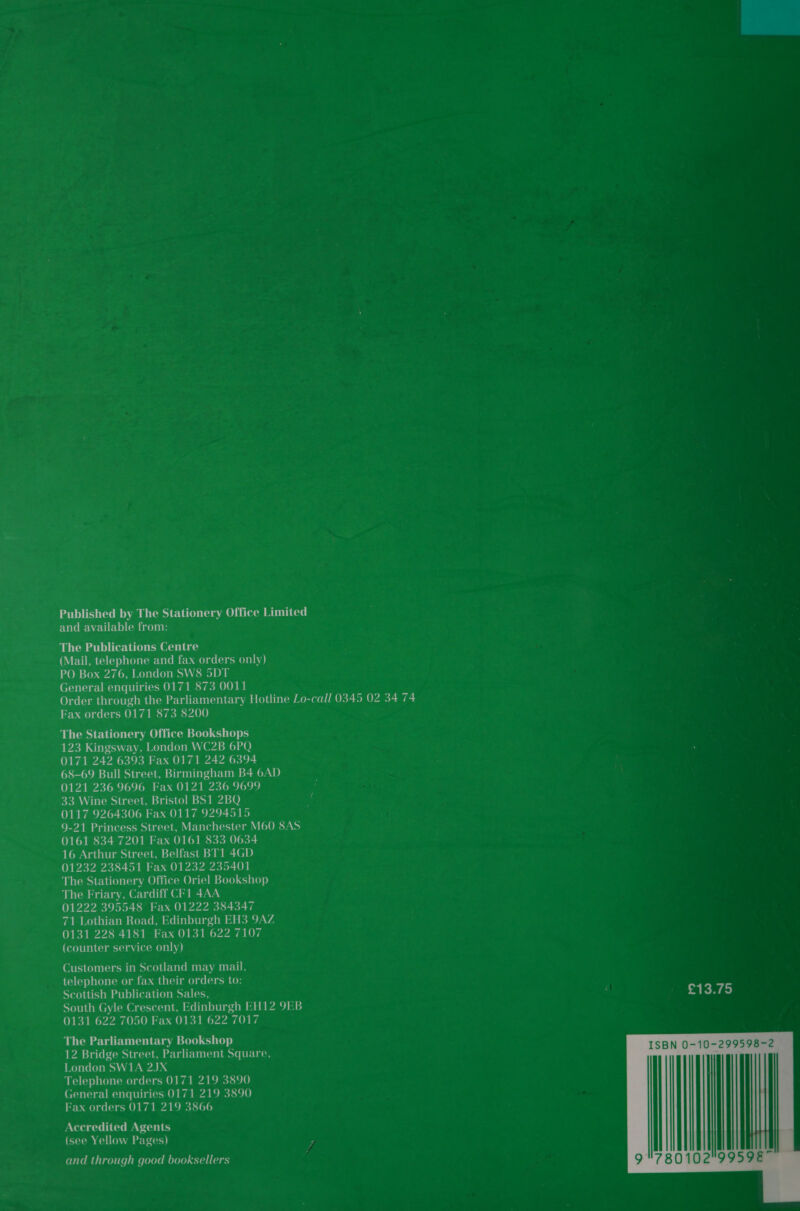 Published by The Stationery Office Limited and available from: The Publications Centre (Mail, telephone and fax orders only) PO Box 276, London SW8 5DT General enquiries 0171 873 0011 Order through the Parliamentary Hotline Lo-call 0345 02 34 74 Fax orders 0171 873 8200 The Stationery Office Bookshops 123 Kingsway, London WC2B 6PQ 0171 242 6393 Fax 0171 242 6394 68-69 Bull Street, Birmingham B4 6AD 0121 236 9696 Fax 0121 236 9699 33 Wine Street, Bristol BS1 2BQ ‘ 0117 9264306 Fax 0117 9294515 9-21 Princess Street, Manchester M60 8AS 0161 834 7201 Fax 0161 833 0634 16 Arthur Street, Belfast BT1 4GD 01232 238451 Fax 01232 235401 The Stationery Office Oriel Bookshop The Friary, Cardiff CF1 4AA 01222 395548 Fax 01222 384347 71 Lothian Road, Edinburgh EH3 9AZ 0131 228 4181 Fax 0131 622 7107 (counter service only) Customers in Scotland may mail, telephone or fax their orders to: Scottish Publication Sales, South Gyle Crescent, Edinburgh EH12 9EB 0131 622 7050 Fax 0131 622 7017 The Parliamentary Bookshop 12 Bridge Street, Parliament Square, London SW1A 2JX Telephone orders 0171 219 3890 General enquiries 0171 219 3890 Fax orders 0171 219 3866 Accredited Agents (see Yellow Pages) and through good booksellers  | 9780102 