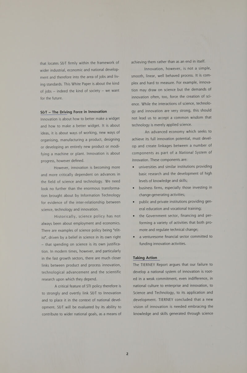 that locates S&amp;T firmly within the framework of wider industrial, economic and national develop- ment and therefore into the area of jobs and liv- ing standards. This White Paper is about the kind of jobs — indeed the kind of society —- we want for the future. S&amp;T - The Driving Force in Innovation Innovation is about how to better make a widget and how to make a better widget. It is about ideas, it is about ways of working, new ways of organising, manufacturing a product, designing or developing an entirely new product or modi- fying a machine or plant. Innovation is about progress, however defined. However, innovation is becoming more and more critically dependent on advances in the field of science and technology. We need look no further than the enormous transforma- tion brought about by Information Technology for evidence of the inter-relationship between science, technology and innovation. Historically, science policy has not always been about employment and economics. There are examples of science policy being elit- ist, driven by a belief in science in its own right — that spending on science is its own justifica- tion. In modern times, however, and particularly in the fast growth sectors, there are much closer links between product and process innovation, technological advancement and the scientific research upon which they depend. A critical feature of STI policy therefore is to strongly and overtly link S&amp;T to Innovation and to place it in the context of national devel- opment. S&amp;T will be evaluated by its ability to contribute to wider national goals, as a means of achieving them rather than as an end in itself. Innovation, however, is not a simple, smooth, linear, well behaved process. It is com- plex and hard to measure. For example, innova- tion may draw on science but the demands of innovation often, too, force the creation of sci- ence. While the interactions of science, technolo- gy and innovation are very strong, this should not lead us to accept a common wisdom that technology is merely applied science. An advanced economy which seeks to achieve its full innovation potential, must devel- op and create linkages between a number of components as part of a National System of Innovation. These components are: e universities and similar institutions providing basic research and the development of high levels of knowledge and skills; e business firms, especially those investing in change-generating activities; e public and private institutions providing gen- eral education and vocational training; e the Government sector, financing and per- forming a variety of activities that both pro- mote and regulate technical change; e a venturesome financial sector committed to funding innovation activities. Taking Action The TIERNEY Report argues that our failure to develop a national system of innovation is root- ed in a weak commitment, even indifference, in national culture to enterprise and innovation, to Science and Technology, to its application and development. TIERNEY concluded that a new vision of innovation is needed embracing the knowledge and skills generated through science