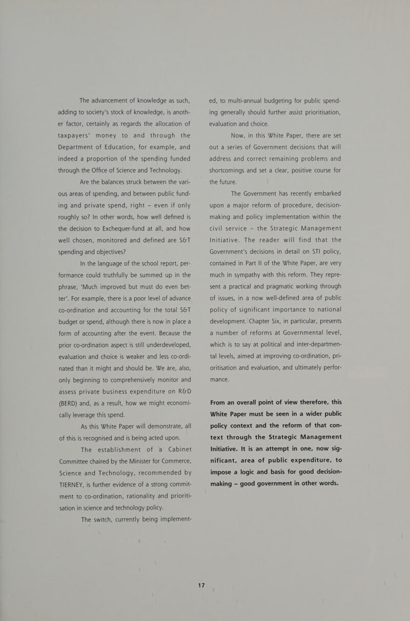 The advancement of knowledge as such, adding to society's stock of knowledge, is anoth- er factor, certainly as regards the allocation of taxpayers’ money to and through the Department of Education, for example, and indeed a proportion of the spending funded through the Office of Science and Technology. Are the balances struck between the vari- ous areas of spending, and between public fund- ing and private spend, right — even if only roughly so? In other words, how well defined is the decision to Exchequer-fund at all, and how well chosen, monitored and defined are S&amp;T spending and objectives? In the language of the school report, per- formance could truthfully be summed up in the phrase, ‘Much improved but must do even bet- ter’. For example, there is a poor level of advance co-ordination and accounting for the total S&amp;T budget or spend, although there is now in place a form of accounting after the event. Because the prior co-ordination aspect is still underdeveloped, evaluation and choice is weaker and less co-ordi- nated than it might and should be. We are, also, only beginning to comprehensively monitor and assess private business expenditure on R&amp;D (BERD) and, as a result, how we might economi- cally leverage this spend. As this White Paper will demonstrate, all of this is recognised and is being acted upon. The establishment of a Cabinet Committee chaired by the Minister for Commerce, Science and Technology, recommended by TIERNEY, is further evidence of a strong commit- ment to co-ordination, rationality and prioriti- sation in science and technology policy. The switch, currently being implement- 17 ed, to multi-annual budgeting for public spend- ing generally should further assist prioritisation, evaluation and choice. Now, in this White Paper, there are set out a series of Government decisions that will address and correct remaining problems and shortcomings and set a clear, positive course for the future. The Government has recently embarked upon a major reform of procedure, decision- making and policy implementation within the civil service — the Strategic Management Initiative. The reader will find that the Government's decisions in detail on STI policy, contained in Part Il of the White Paper, are very much in sympathy with this reform. They repre- sent a practical and pragmatic working through of issues, in a now well-defined area of public policy of significant importance to national development. Chapter Six, in particular, presents a number of reforms at Governmental level, which is to say at political and inter-departmen- tal levels, aimed at improving co-ordination, pri- oritisation and evaluation, and ultimately perfor- mance. From an overall point of view therefore, this White Paper must be seen in a wider public policy context and the reform of that con- text through the Strategic Management Initiative. It is an attempt in one, now sig- nificant, area of public expenditure, to impose a logic and basis for good decision- making — good government in other words.