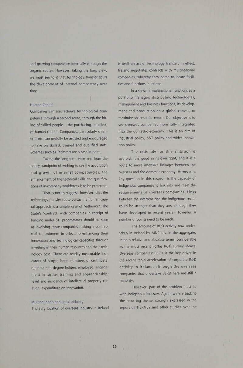 and growing competence internally (through the organic route). However, taking the long view, we must see to it that technology transfer spurs the development of internal competency over time. Human Capital Companies can also achieve technological com- petence through a second route, through the hir- ing of skilled people — the purchasing, in effect, of human capital. Companies, particularly small- er firms, can usefully be assisted and encouraged to take on skilled, trained and qualified staff. Schemes such as Techstart are a case in point. Taking the long-term view and from the policy standpoint of wishing to see the acquisition and growth of internal competencies, the enhancement of the technical skills and qualifica- tions of in-company workforces is to be preferred. That is not to suggest, however, that the technology transfer route versus the human capi- tal approach is a simple case of “either/or”. The State’s ‘contract’ with companies in receipt of funding under STI programmes should be seen as involving those companies making a contrac- tual commitment in effect, to enhancing their innovation and technological capacities through investing in their human resources and their tech- nology base. There are readily measurable indi- cators of output here: numbers of certificate, diploma and degree holders employed; engage- ment in further training and apprenticeship; level and incidence of intellectual property cre- ation; expenditure on innovation. Multinationals and Local Industry The very location of overseas industry in Ireland 25 is itself an act of technology transfer. In effect, Ireland negotiates contracts with multinational companies, whereby they agree to locate facili- ties and functions in Ireland. In a sense, a multinational functions as a portfolio manager, distributing technologies, management and business functions, its develop- ment and production on a global canvas, to maximise shareholder return. Our objective is to see overseas companies more fully integrated into the domestic economy. This is an aim of industrial policy, S&amp;T policy and wider innova- tion policy. The rationale for this ambition is twofold. It is good in its own right, and it is a route to more intensive linkages between the overseas and the domestic economy. However, a key question in this respect, is the capacity of indigenous companies to link into and meet the requirements of overseas companies. Links between the overseas and the indigenous sector could be stronger than they are, although they have developed in recent years. However, a number of points need to be made. The amount of R&amp;D activity now under- taken in Ireland by MNC’s is, in the aggregate, in both relative and absolute terms, considerable as the most recent Forfas R&amp;D survey shows. Overseas companies’ BERD is the key driver in the recent rapid acceleration of corporate R&amp;D activity in Ireland, although the overseas companies that undertake BERD here are still a minority. However, part of the problem must lie with indigenous industry. Again, we are back to the recurring theme, strongly expressed in the report of TIERNEY and other studies over the