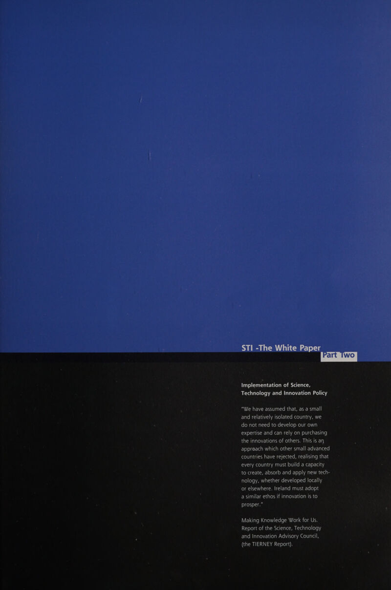 _ \le have assumed that, as a small and relatively isolated country, we do not need to develop our own expertise and can rely on purchasing the innovations of others. This is an appreach which other small advanced countries have rejected, realising that every country must build a capacity ian (OM (1-1 (&lt;P-] o)%0) a 0-1aVe =] 0)°)\ new tech- nology, whether developed locally or elsewhere. Ireland must adopt a similar ethos if innovation is to prosper.” Making Knowledge Work for Us. Report of the Science, Technology and Innovation Advisory Council, (the TIERNEY Report). 