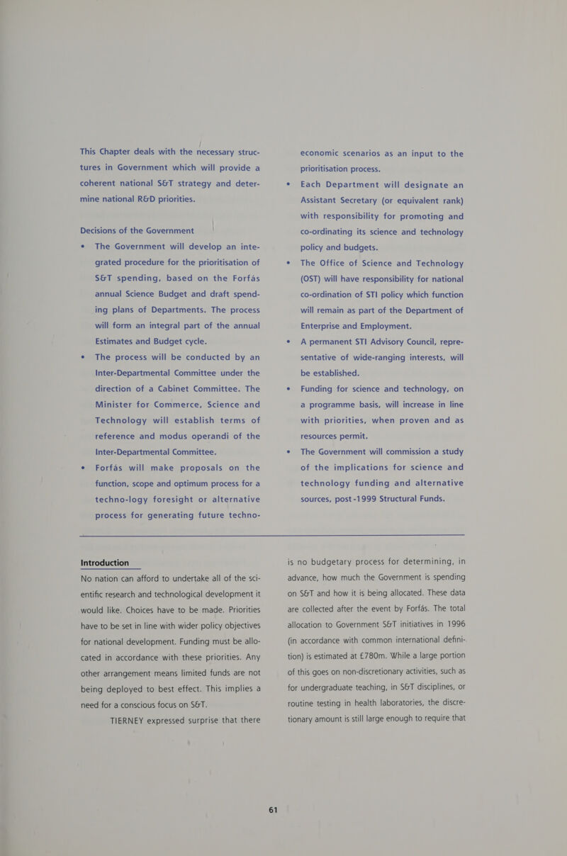 / This Chapter deals with the necessary struc- tures in Government which will provide a coherent national S&amp;T strategy and deter- mine national R&amp;D priorities. | Decisions of the Government ¢ The Government will develop an inte- grated procedure for the prioritisation of S&amp;T spending, based on the Forfas annual Science Budget and draft spend- ing plans of Departments. The process will form an integral part of the annual Estimates and Budget cycle. ¢ The process will be conducted by an Inter-Departmental Committee under the direction of a Cabinet Committee. The Minister for Commerce, Science and Technology will establish terms of reference and modus operandi of the Inter-Departmental Committee. e Forfas will make proposals on the function, scope and optimum process for a techno-logy foresight or alternative process for generating future techno- economic scenarios as an input to the prioritisation process. e Each Department will designate an Assistant Secretary (or equivalent rank) with responsibility for promoting and co-ordinating its science and technology policy and budgets. e¢ The Office of Science and Technology (OST) will have responsibility for national co-ordination of STI policy which function will remain as part of the Department of Enterprise and Employment. sentative of wide-ranging interests, will be established. a programme basis, will increase in line with priorities, when proven and as resources permit. of the implications for science and technology funding and alternative sources, post -1999 Structural Funds.  Introduction No nation can afford to undertake all of the sci- entific research and technological development it would like. Choices have to be made. Priorities have to be set in line with wider policy objectives for national development. Funding must be allo- cated in accordance with these priorities. Any other arrangement means limited funds are not being deployed to best effect. This implies a need for a conscious focus on S&amp;T. TIERNEY expressed surprise that there 61 is no budgetary process for determining, in advance, how much the Government is spending on S&amp;T and how it is being allocated. These data are collected after the event by Forfas. The total allocation to Government S&amp;T initiatives in 1996 (in accordance with common international defini-. tion) is estimated at £780m. While a large portion of this goes on non-discretionary activities, such as for undergraduate teaching, in S&amp;T disciplines, or routine testing in health laboratories, the discre- tionary amount is still large enough to require that