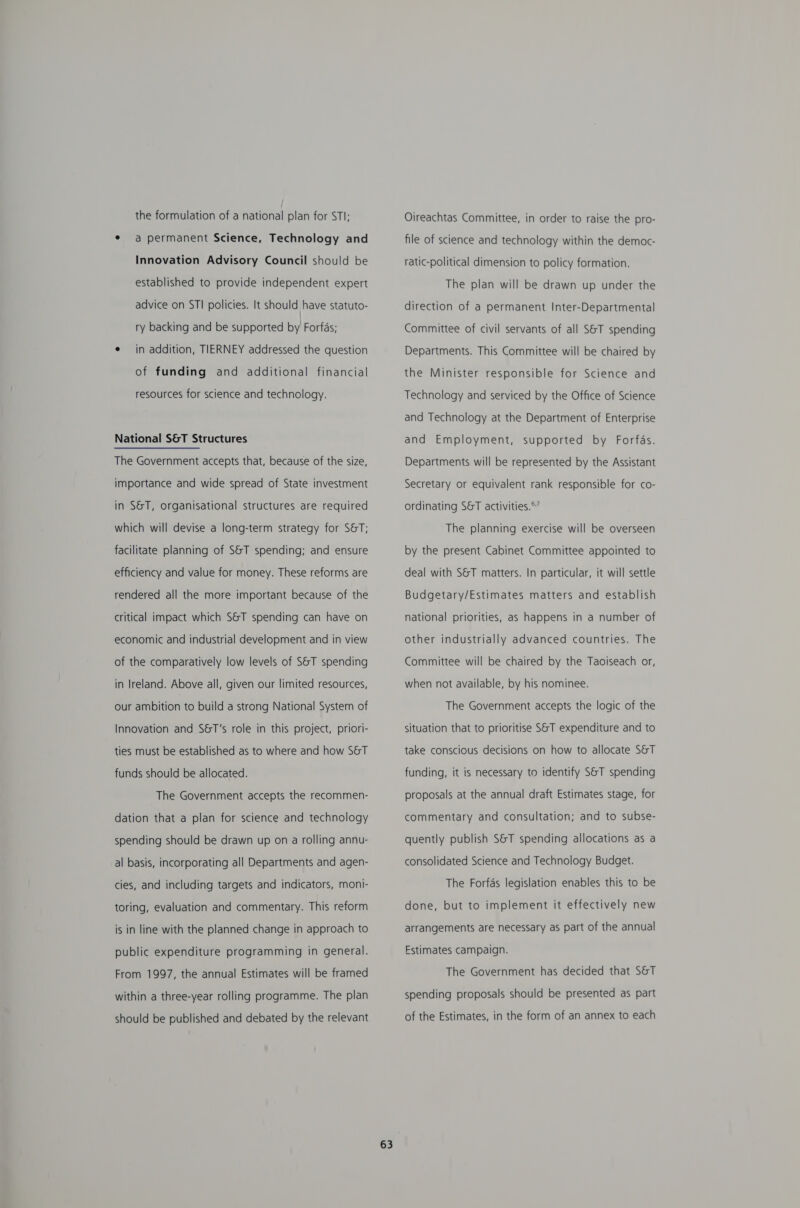 the formulation of a national plan for STI; * a permanent Science, Technology and Innovation Advisory Council should be established to provide independent expert advice on STI policies. It should have statuto- ry backing and be supported by Forfas; e in addition, TIERNEY addressed the question of funding and additional financial resources for science and technology. National S&amp;T Structures The Government accepts that, because of the size, importance and wide spread of State investment in S&amp;T, organisational structures are required which will devise a long-term strategy for S&amp;T; facilitate planning of S&amp;T spending; and ensure efficiency and value for money. These reforms are rendered all the more important because of the critical impact which S&amp;T spending can have on economic and industrial development and in view of the comparatively low levels of S&amp;T spending in Ireland. Above all, given our limited resources, our ambition to build a strong National System of Innovation and S&amp;T’s role in this project, priori- ties must be established as to where and how S&amp;T funds should be allocated. The Government accepts the recommen- dation that a plan for science and technology spending should be drawn up on a rolling annu- al basis, incorporating all Departments and agen- cies, and including targets and indicators, moni- toring, evaluation and commentary. This reform is in line with the planned change in approach to public expenditure programming in general. From 1997, the annual Estimates will be framed within a three-year rolling programme. The plan should be published and debated by the relevant 63 Oireachtas Committee, in order to raise the pro- file of science and technology within the democ- ratic-political dimension to policy formation. The plan will be drawn up under the direction of a permanent Inter-Departmental Committee of civil servants of all S&amp;T spending Departments. This Committee will be chaired by the Minister responsible for Science and Technology and serviced by the Office of Science and Technology at the Department of Enterprise and Employment, supported by Forfas. Departments will be represented by the Assistant Secretary or equivalent rank responsible for co- ordinating S&amp;T activities.’ The planning exercise will be overseen by the present Cabinet Committee appointed to deal with S&amp;T matters. In particular, it will settle Budgetary/Estimates matters and establish national priorities, as happens in a number of other industrially advanced countries. The Committee will be chaired by the Taoiseach or, when not available, by his nominee. The Government accepts the logic of the situation that to prioritise S&amp;T expenditure and to take conscious decisions on how to allocate S&amp;T funding, it is necessary to identify S&amp;T spending proposals at the annual draft Estimates stage, for commentary and consultation; and to subse- quently publish S&amp;T spending allocations as a consolidated Science and Technology Budget. The Forfas legislation enables this to be done, but to implement it effectively new arrangements are necessary as part of the annual Estimates campaign. The Government has decided that S&amp;T spending proposals should be presented as part of the Estimates, in the form of an annex to each