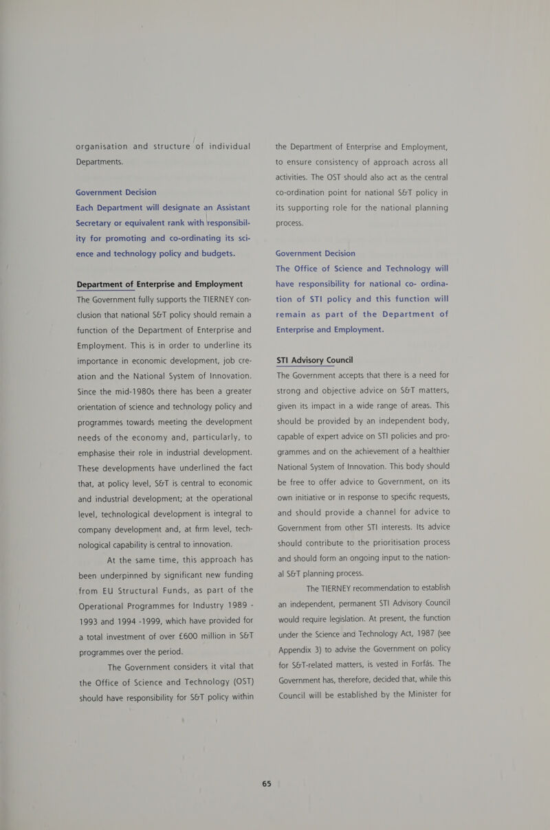 organisation and structure of individual Departments. Government Decision Each Department will designate an Assistant Secretary or equivalent rank with hesponsibik ity for promoting and co-ordinating its sci- ence and technology policy and budgets. Department of Enterprise and Employment The Government fully supports the TIERNEY con- clusion that national S&amp;T policy should remain a function of the Department of Enterprise and Employment. This is in order to underline its importance in economic development, job cre- ation and the National System of Innovation. Since the mid-1980s there has been a greater orientation of science and technology policy and programmes towards meeting the development needs of the economy and, particularly, to emphasise their role in industrial development. These developments have underlined the fact that, at policy level, SST is central to economic and industrial development; at the operational level, technological development is integral to company development and, at firm level, tech- nological capability is central to innovation. At the same time, this approach has been underpinned by significant new funding from EU Structural Funds, as part of the Operational Programmes for Industry 1989 - 1993 and 1994 -1999, which have provided for a total investment of over £600 million in S&amp;T programmes over the period. The Government considers it vital that the Office of Science and Technology (OST) should have responsibility for S&amp;T policy within 65 the Department of Enterprise and Employment, to ensure consistency of approach across all activities. The OST should also act as the central co-ordination point for national S&amp;T policy in its supporting role for the national planning process. Government Decision The Office of Science and Technology will have responsibility for national co- ordina- tion of STI policy and this function will remain as part of the Department of Enterprise and Employment. The Government accepts that there is a need for strong and objective advice on S&amp;T matters, given its impact in a wide range of areas. This should be provided by an independent body, capable of expert advice on STI policies and pro- grammes and on the achievement of a healthier National System of Innovation. This body should be free to offer advice to Government, on its own initiative or in response to specific requests, and should provide a channel for advice to Government from other STI interests. Its advice should contribute to the prioritisation process and should form an ongoing input to the nation- al S&amp;T planning process. The TIERNEY recommendation to establish an independent, permanent STI Advisory Council would require legislation. At present, the function under the Science and Technology Act, 1987 (see Appendix 3) to advise the Government on policy for S&amp;T-related matters, is vested in Forfas. The Government has, therefore, decided that, while this Council will be established by the Minister for