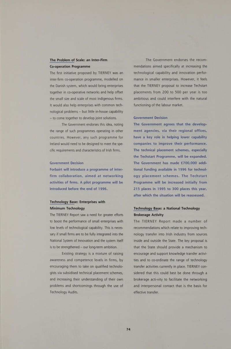 The Problem of Scale: an Inter-Firm Co-operation Programme The first initiative proposed by TIERNEY was an inter-firm co-operation programme, modelled on the Danish system, which would bring enterprises together in co-operative networks and help offset the small size and scale of most indigenous firms. It would also help enterprises with common tech- nological problerns — but little in-house capability — to come together to develop joint solutions. The Government endorses this idea, noting the range of such programmes operating in other countries. However, any such programme for Ireland would need to be designed to meet the spe- cific requirements and characteristics of Irish firms. Government Decision Forbairt will introduce a programme of inter- firm collaboration, aimed at networking activities of firms. A pilot programme will be introduced before the end of 1996. Technology Base: Enterprises with Minimum Technology The TIERNEY Report saw a need for greater efforts to boost the performance of small enterprises with low levels of technological capability. This is neces- sary if small firms are to be fully integrated into the National System of Innovation and the system itself is to be strengthened — our long-term ambition. Existing strategy is a mixture of raising awareness and competence levels in firms, by encouraging them to take on qualified technolo- gists via subsidised technical placement schemes, and increasing their understanding of their own problems and shortcomings through the use of Technology Audits. 74 The Government endorses the recom- mendations aimed specifically at increasing the technological capability and innovation perfor- mance in smaller enterprises. However, it feels that the TIERNEY proposal to increase Techstart placements from 200 to 500 per year is too ambitious and could interfere with the natural functioning of the labour market. Government Decision The Government agrees that the develop- ment agencies, via their regional offices, have a key role in helping lower capability companies to improve their performance. The technical placement schemes, especially the Techstart Programme, will be expanded. The Government has made £700,000 addi- tional funding available in 1996 for technol- ogy placement schemes. The Techstart Programme will be increased initially from 215 places in 1995 to 300 places this year, after which the situation will be reassessed. Technology Base: a National Technology Brokerage Activity The TIERNEY Report made a number of recommendations which relate to improving tech- nology transfer into Irish industry from sources inside and outside the State. The key proposal is that the State should provide a mechanism to encourage and support knowledge transfer activi- ties and to co-ordinate the range of technology transfer activities currently in place. TIERNEY con- sidered that this could best be done through a brokerage acti-vity to facilitate the networking and interpersonal contact that is the basis for effective transfer.