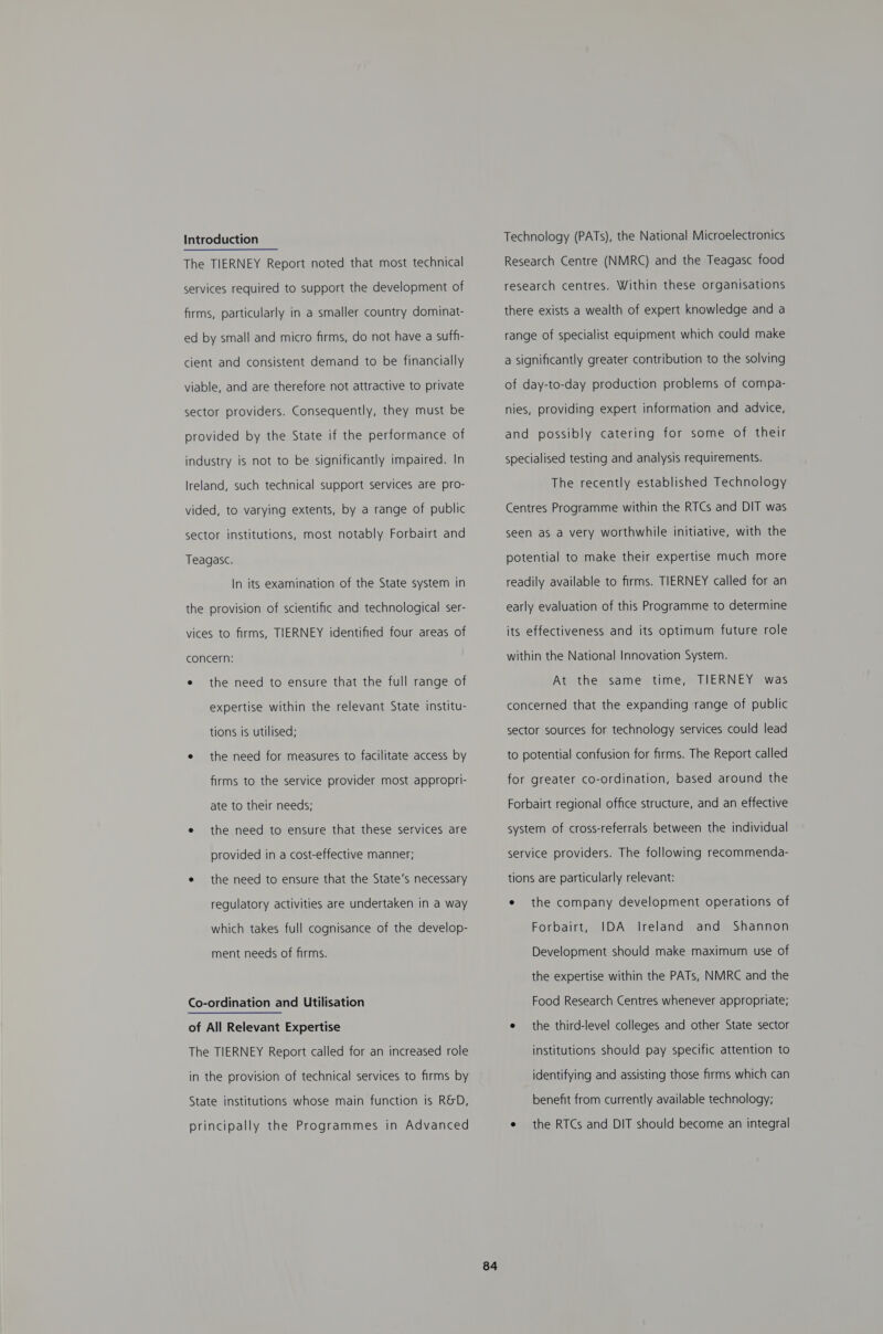 Introduction The TIERNEY Report noted that most technical services required to support the development of firms, particularly in a smaller country dominat- ed by small and micro firms, do not have a suffi- cient and consistent demand to be financially viable, and are therefore not attractive to private sector providers. Consequently, they must be provided by the State if the performance of industry is not to be significantly impaired. In Ireland, such technical support services are pro- vided, to varying extents, by a range of public sector institutions, most notably Forbairt and Teagasc. In its examination of the State system in the provision of scientific and technological ser- vices to firms, TIERNEY identified four areas of concern: e the need to ensure that the full range of expertise within the relevant State institu- tions is utilised; e the need for measures to facilitate access by firms to the service provider most appropri- ate to their needs; e the need to ensure that these services are provided in a cost-effective manner; e the need to ensure that the State’s necessary regulatory activities are undertaken in a way which takes full cognisance of the develop- ment needs of firms. Co-ordination and Utilisation of All Relevant Expertise The TIERNEY Report called for an increased role in the provision of technical services to firms by State institutions whose main function is R&amp;D, principally the Programmes in Advanced Technology (PATs), the National Microelectronics Research Centre (NMRC) and the Teagasc food research centres. Within these organisations there exists a wealth of expert knowledge and a range of specialist equipment which could make a significantly greater contribution to the solving of day-to-day production problems of compa- nies, providing expert information and advice, and possibly catering for some of their specialised testing and analysis requirements. The recently established Technology Centres Programme within the RTCs and DIT was seen as a very worthwhile initiative, with the potential to make their expertise much more readily available to firms. TIERNEY called for an early evaluation of this Programme to determine its effectiveness and its optimum future role within the National Innovation System. At the same time, TIERNEY was concerned that the expanding range of public sector sources for technology services could lead to potential confusion for firms. The Report called for greater co-ordination, based around the Forbairt regional office structure, and an effective system of cross-referrals between the individual service providers. The following recommenda- tions are particularly relevant: e the company development operations of Forbairt, IDA Ireland and Shannon Development should make maximum use of the expertise within the PATs, NMRC and the Food Research Centres whenever appropriate; e the third-level colleges and other State sector institutions should pay specific attention to identifying and assisting those firms which can benefit from currently available technology; e the RTCs and DIT should become an integral